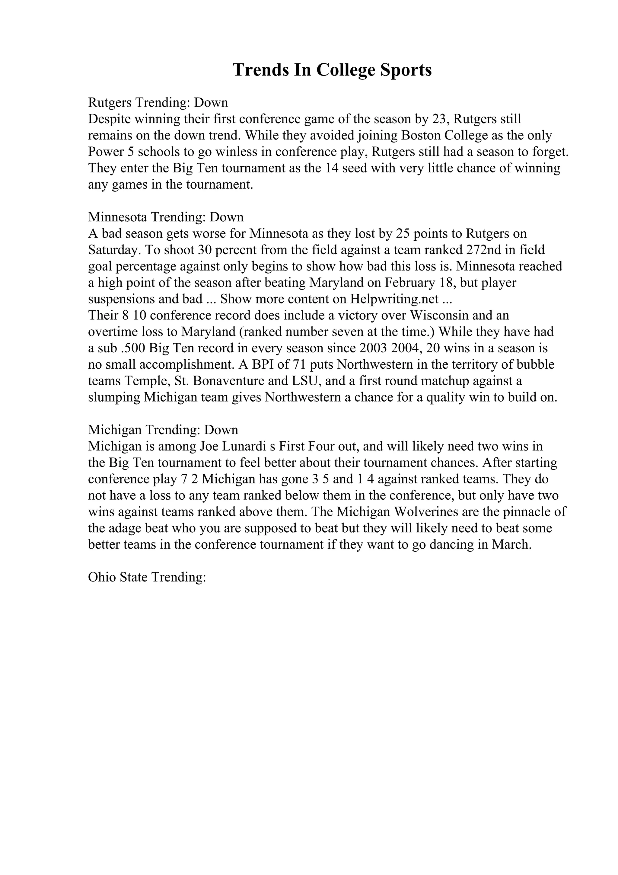 Trends In College Sports
Rutgers Trending: Down
Despite winning their first conference game of the season by 23, Rutgers still
remains on the down trend. While they avoided joining Boston College as the only
Power 5 schools to go winless in conference play, Rutgers still had a season to forget.
They enter the Big Ten tournament as the 14 seed with very little chance of winning
any games in the tournament.
Minnesota Trending: Down
A bad season gets worse for Minnesota as they lost by 25 points to Rutgers on
Saturday. To shoot 30 percent from the field against a team ranked 272nd in field
goal percentage against only begins to show how bad this loss is. Minnesota reached
a high point of the season after beating Maryland on February 18, but player
suspensions and bad ... Show more content on Helpwriting.net ...
Their 8 10 conference record does include a victory over Wisconsin and an
overtime loss to Maryland (ranked number seven at the time.) While they have had
a sub .500 Big Ten record in every season since 2003 2004, 20 wins in a season is
no small accomplishment. A BPI of 71 puts Northwestern in the territory of bubble
teams Temple, St. Bonaventure and LSU, and a first round matchup against a
slumping Michigan team gives Northwestern a chance for a quality win to build on.
Michigan Trending: Down
Michigan is among Joe Lunardi s First Four out, and will likely need two wins in
the Big Ten tournament to feel better about their tournament chances. After starting
conference play 7 2 Michigan has gone 3 5 and 1 4 against ranked teams. They do
not have a loss to any team ranked below them in the conference, but only have two
wins against teams ranked above them. The Michigan Wolverines are the pinnacle of
the adage beat who you are supposed to beat but they will likely need to beat some
better teams in the conference tournament if they want to go dancing in March.
Ohio State Trending:
 