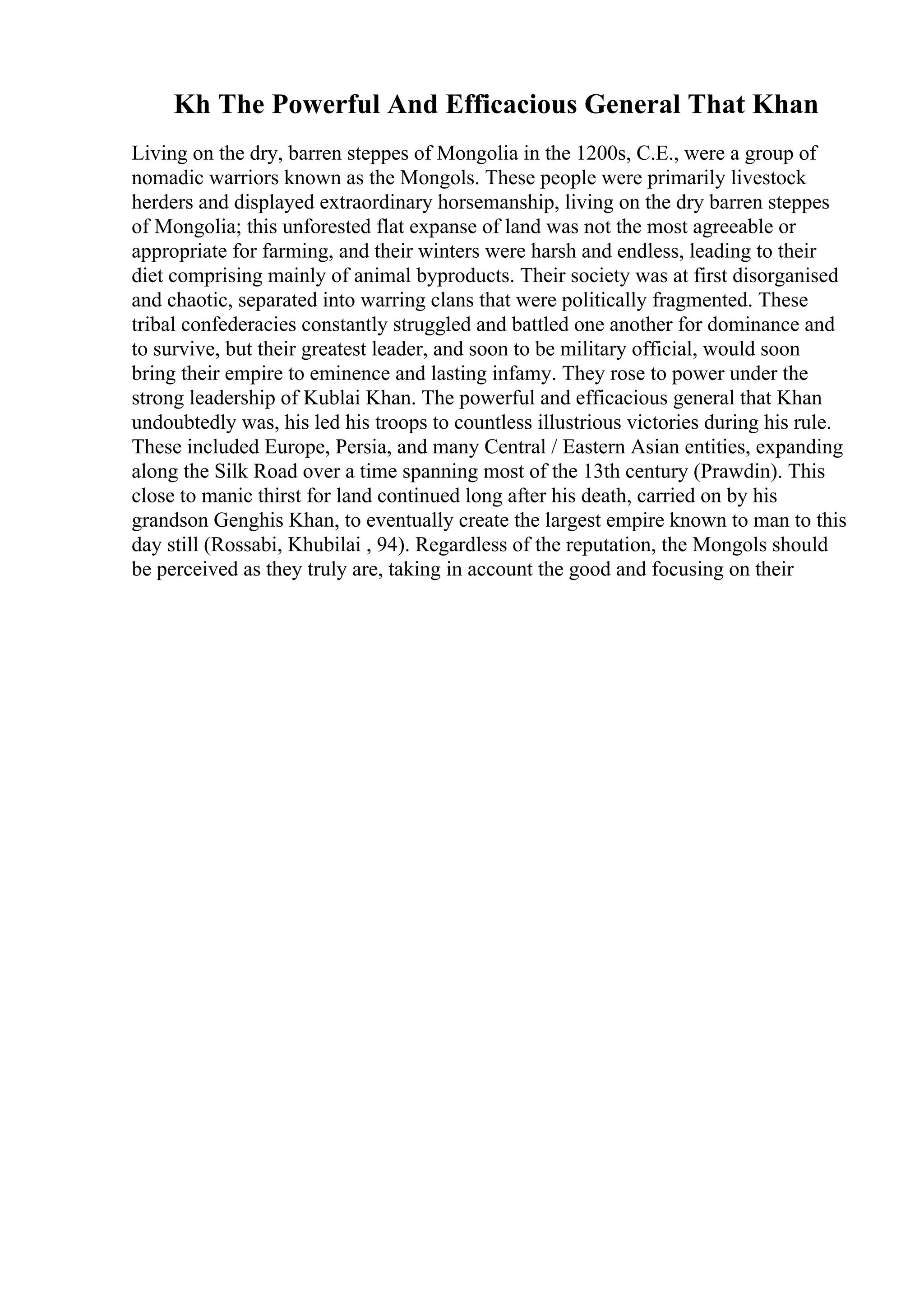 Kh The Powerful And Efficacious General That Khan
Living on the dry, barren steppes of Mongolia in the 1200s, C.E., were a group of
nomadic warriors known as the Mongols. These people were primarily livestock
herders and displayed extraordinary horsemanship, living on the dry barren steppes
of Mongolia; this unforested flat expanse of land was not the most agreeable or
appropriate for farming, and their winters were harsh and endless, leading to their
diet comprising mainly of animal byproducts. Their society was at first disorganised
and chaotic, separated into warring clans that were politically fragmented. These
tribal confederacies constantly struggled and battled one another for dominance and
to survive, but their greatest leader, and soon to be military official, would soon
bring their empire to eminence and lasting infamy. They rose to power under the
strong leadership of Kublai Khan. The powerful and efficacious general that Khan
undoubtedly was, his led his troops to countless illustrious victories during his rule.
These included Europe, Persia, and many Central / Eastern Asian entities, expanding
along the Silk Road over a time spanning most of the 13th century (Prawdin). This
close to manic thirst for land continued long after his death, carried on by his
grandson Genghis Khan, to eventually create the largest empire known to man to this
day still (Rossabi, Khubilai , 94). Regardless of the reputation, the Mongols should
be perceived as they truly are, taking in account the good and focusing on their
 