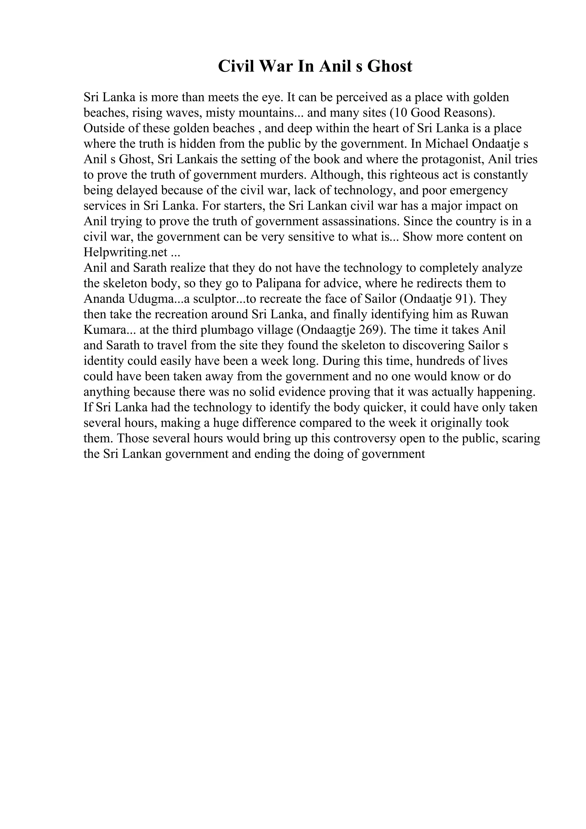 Civil War In Anil s Ghost
Sri Lanka is more than meets the eye. It can be perceived as a place with golden
beaches, rising waves, misty mountains... and many sites (10 Good Reasons).
Outside of these golden beaches , and deep within the heart of Sri Lanka is a place
where the truth is hidden from the public by the government. In Michael Ondaatje s
Anil s Ghost, Sri Lankais the setting of the book and where the protagonist, Anil tries
to prove the truth of government murders. Although, this righteous act is constantly
being delayed because of the civil war, lack of technology, and poor emergency
services in Sri Lanka. For starters, the Sri Lankan civil war has a major impact on
Anil trying to prove the truth of government assassinations. Since the country is in a
civil war, the government can be very sensitive to what is... Show more content on
Helpwriting.net ...
Anil and Sarath realize that they do not have the technology to completely analyze
the skeleton body, so they go to Palipana for advice, where he redirects them to
Ananda Udugma...a sculptor...to recreate the face of Sailor (Ondaatje 91). They
then take the recreation around Sri Lanka, and finally identifying him as Ruwan
Kumara... at the third plumbago village (Ondaagtje 269). The time it takes Anil
and Sarath to travel from the site they found the skeleton to discovering Sailor s
identity could easily have been a week long. During this time, hundreds of lives
could have been taken away from the government and no one would know or do
anything because there was no solid evidence proving that it was actually happening.
If Sri Lanka had the technology to identify the body quicker, it could have only taken
several hours, making a huge difference compared to the week it originally took
them. Those several hours would bring up this controversy open to the public, scaring
the Sri Lankan government and ending the doing of government
 