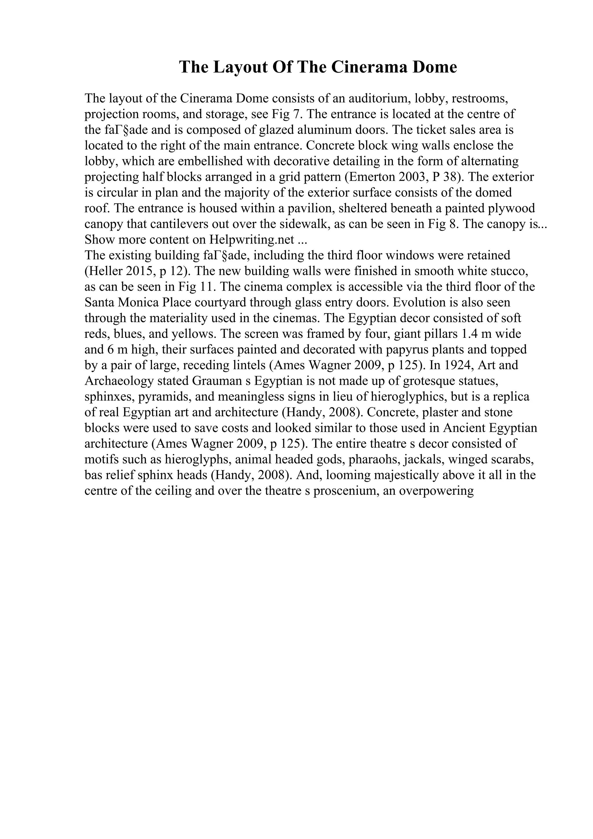 The Layout Of The Cinerama Dome
The layout of the Cinerama Dome consists of an auditorium, lobby, restrooms,
projection rooms, and storage, see Fig 7. The entrance is located at the centre of
the faГ§ade and is composed of glazed aluminum doors. The ticket sales area is
located to the right of the main entrance. Concrete block wing walls enclose the
lobby, which are embellished with decorative detailing in the form of alternating
projecting half blocks arranged in a grid pattern (Emerton 2003, P 38). The exterior
is circular in plan and the majority of the exterior surface consists of the domed
roof. The entrance is housed within a pavilion, sheltered beneath a painted plywood
canopy that cantilevers out over the sidewalk, as can be seen in Fig 8. The canopy is...
Show more content on Helpwriting.net ...
The existing building faГ§ade, including the third floor windows were retained
(Heller 2015, p 12). The new building walls were finished in smooth white stucco,
as can be seen in Fig 11. The cinema complex is accessible via the third floor of the
Santa Monica Place courtyard through glass entry doors. Evolution is also seen
through the materiality used in the cinemas. The Egyptian decor consisted of soft
reds, blues, and yellows. The screen was framed by four, giant pillars 1.4 m wide
and 6 m high, their surfaces painted and decorated with papyrus plants and topped
by a pair of large, receding lintels (Ames Wagner 2009, p 125). In 1924, Art and
Archaeology stated Grauman s Egyptian is not made up of grotesque statues,
sphinxes, pyramids, and meaningless signs in lieu of hieroglyphics, but is a replica
of real Egyptian art and architecture (Handy, 2008). Concrete, plaster and stone
blocks were used to save costs and looked similar to those used in Ancient Egyptian
architecture (Ames Wagner 2009, p 125). The entire theatre s decor consisted of
motifs such as hieroglyphs, animal headed gods, pharaohs, jackals, winged scarabs,
bas relief sphinx heads (Handy, 2008). And, looming majestically above it all in the
centre of the ceiling and over the theatre s proscenium, an overpowering
 