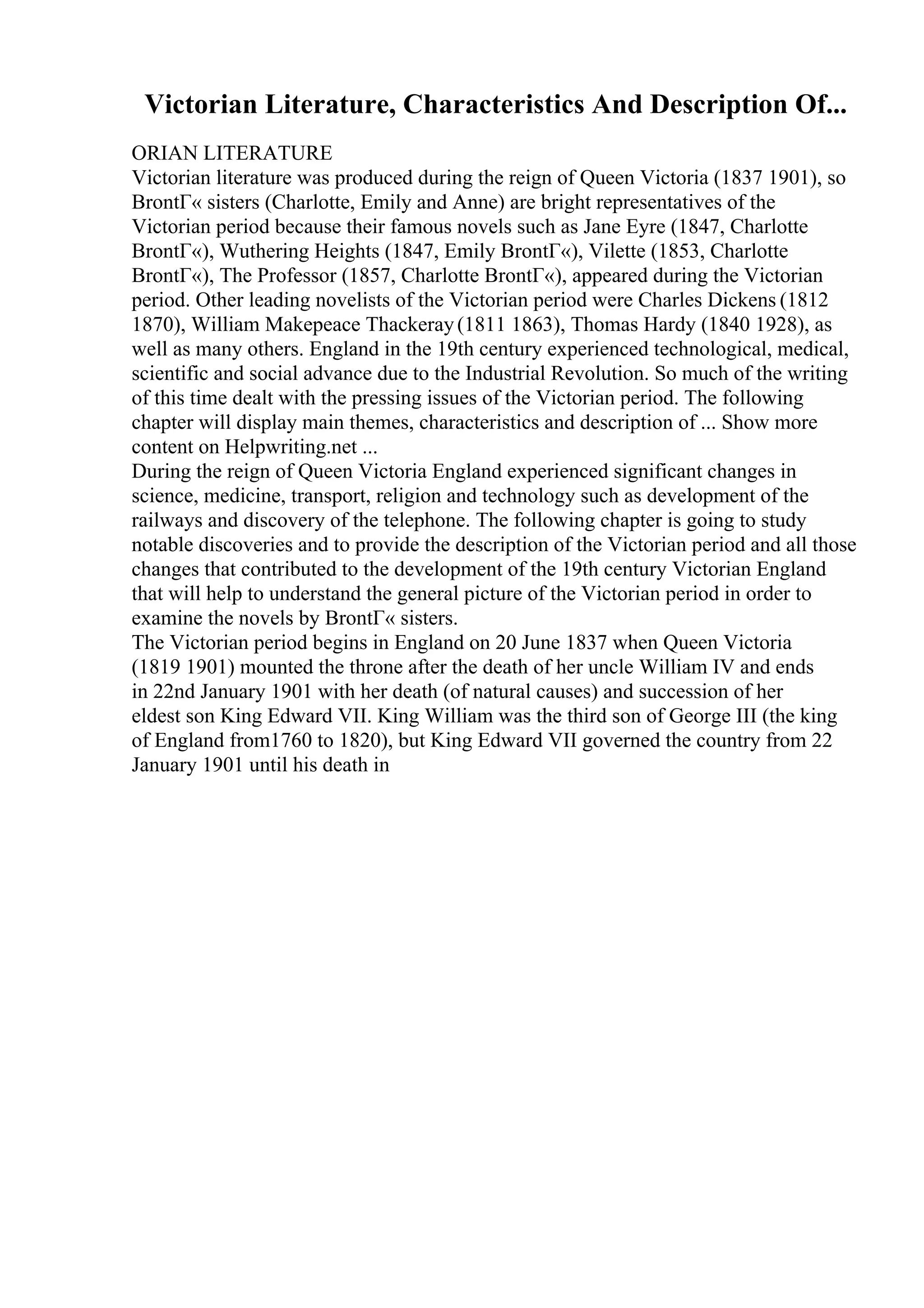 Victorian Literature, Characteristics And Description Of...
ORIAN LITERATURE
Victorian literature was produced during the reign of Queen Victoria (1837 1901), so
BrontГ« sisters (Charlotte, Emily and Anne) are bright representatives of the
Victorian period because their famous novels such as Jane Eyre (1847, Charlotte
BrontГ«), Wuthering Heights (1847, Emily BrontГ«), Vilette (1853, Charlotte
BrontГ«), The Professor (1857, Charlotte BrontГ«), appeared during the Victorian
period. Other leading novelists of the Victorian period were Charles Dickens (1812
1870), William Makepeace Thackeray(1811 1863), Thomas Hardy (1840 1928), as
well as many others. England in the 19th century experienced technological, medical,
scientific and social advance due to the Industrial Revolution. So much of the writing
of this time dealt with the pressing issues of the Victorian period. The following
chapter will display main themes, characteristics and description of ... Show more
content on Helpwriting.net ...
During the reign of Queen Victoria England experienced significant changes in
science, medicine, transport, religion and technology such as development of the
railways and discovery of the telephone. The following chapter is going to study
notable discoveries and to provide the description of the Victorian period and all those
changes that contributed to the development of the 19th century Victorian England
that will help to understand the general picture of the Victorian period in order to
examine the novels by BrontГ« sisters.
The Victorian period begins in England on 20 June 1837 when Queen Victoria
(1819 1901) mounted the throne after the death of her uncle William IV and ends
in 22nd January 1901 with her death (of natural causes) and succession of her
eldest son King Edward VII. King William was the third son of George III (the king
of England from1760 to 1820), but King Edward VII governed the country from 22
January 1901 until his death in
 