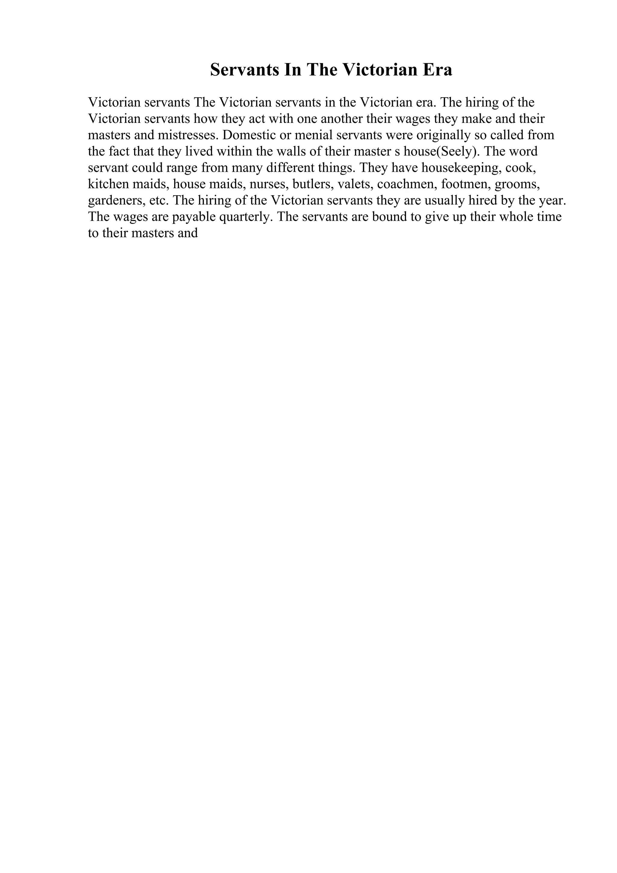 Servants In The Victorian Era
Victorian servants The Victorian servants in the Victorian era. The hiring of the
Victorian servants how they act with one another their wages they make and their
masters and mistresses. Domestic or menial servants were originally so called from
the fact that they lived within the walls of their master s house(Seely). The word
servant could range from many different things. They have housekeeping, cook,
kitchen maids, house maids, nurses, butlers, valets, coachmen, footmen, grooms,
gardeners, etc. The hiring of the Victorian servants they are usually hired by the year.
The wages are payable quarterly. The servants are bound to give up their whole time
to their masters and
 