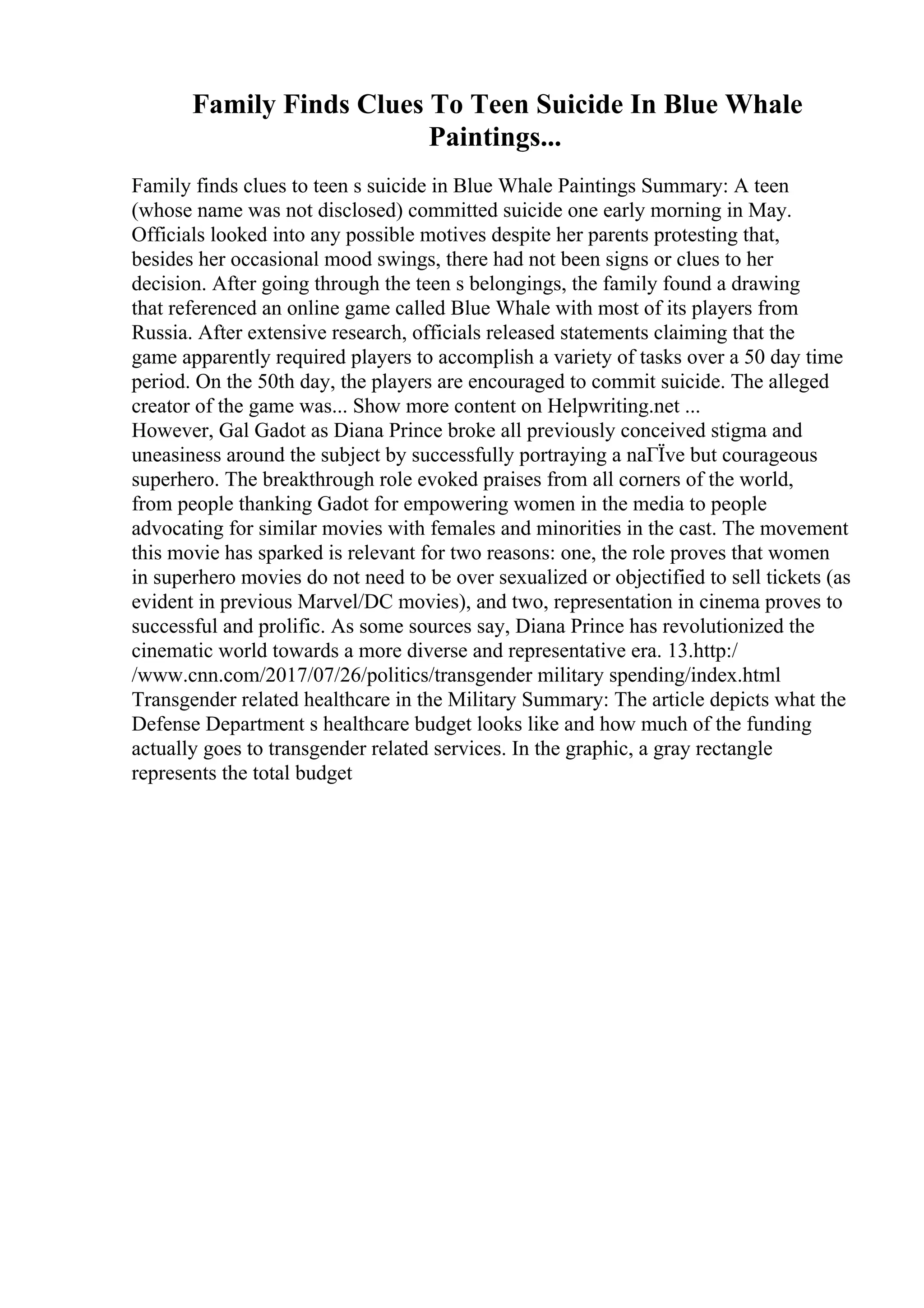 Family Finds Clues To Teen Suicide In Blue Whale
Paintings...
Family finds clues to teen s suicide in Blue Whale Paintings Summary: A teen
(whose name was not disclosed) committed suicide one early morning in May.
Officials looked into any possible motives despite her parents protesting that,
besides her occasional mood swings, there had not been signs or clues to her
decision. After going through the teen s belongings, the family found a drawing
that referenced an online game called Blue Whale with most of its players from
Russia. After extensive research, officials released statements claiming that the
game apparently required players to accomplish a variety of tasks over a 50 day time
period. On the 50th day, the players are encouraged to commit suicide. The alleged
creator of the game was... Show more content on Helpwriting.net ...
However, Gal Gadot as Diana Prince broke all previously conceived stigma and
uneasiness around the subject by successfully portraying a naГЇve but courageous
superhero. The breakthrough role evoked praises from all corners of the world,
from people thanking Gadot for empowering women in the media to people
advocating for similar movies with females and minorities in the cast. The movement
this movie has sparked is relevant for two reasons: one, the role proves that women
in superhero movies do not need to be over sexualized or objectified to sell tickets (as
evident in previous Marvel/DC movies), and two, representation in cinema proves to
successful and prolific. As some sources say, Diana Prince has revolutionized the
cinematic world towards a more diverse and representative era. 13.http:/
/www.cnn.com/2017/07/26/politics/transgender military spending/index.html
Transgender related healthcare in the Military Summary: The article depicts what the
Defense Department s healthcare budget looks like and how much of the funding
actually goes to transgender related services. In the graphic, a gray rectangle
represents the total budget
 