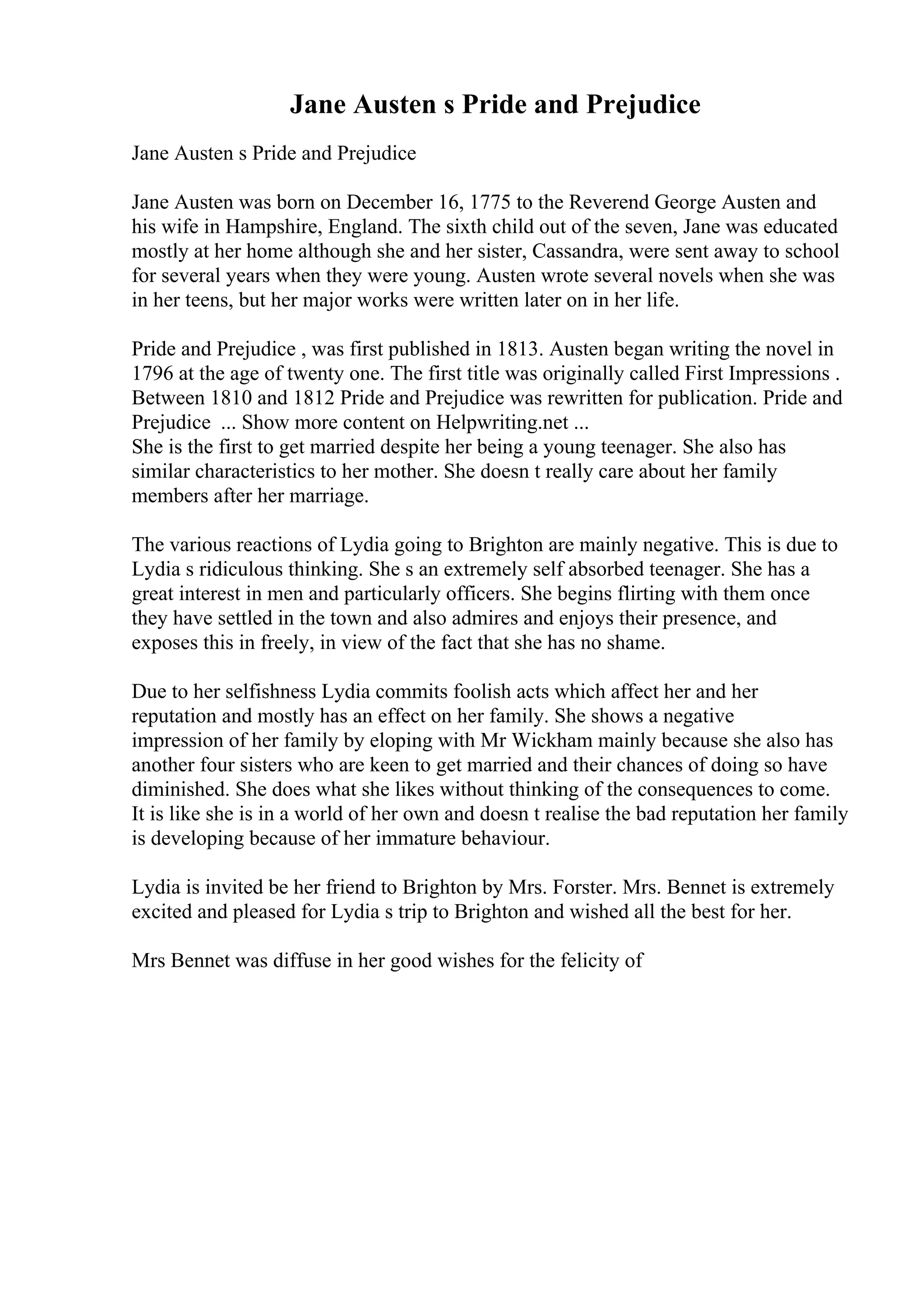 Jane Austen s Pride and Prejudice
Jane Austen s Pride and Prejudice
Jane Austen was born on December 16, 1775 to the Reverend George Austen and
his wife in Hampshire, England. The sixth child out of the seven, Jane was educated
mostly at her home although she and her sister, Cassandra, were sent away to school
for several years when they were young. Austen wrote several novels when she was
in her teens, but her major works were written later on in her life.
Pride and Prejudice , was first published in 1813. Austen began writing the novel in
1796 at the age of twenty one. The first title was originally called First Impressions .
Between 1810 and 1812 Pride and Prejudice was rewritten for publication. Pride and
Prejudice ... Show more content on Helpwriting.net ...
She is the first to get married despite her being a young teenager. She also has
similar characteristics to her mother. She doesn t really care about her family
members after her marriage.
The various reactions of Lydia going to Brighton are mainly negative. This is due to
Lydia s ridiculous thinking. She s an extremely self absorbed teenager. She has a
great interest in men and particularly officers. She begins flirting with them once
they have settled in the town and also admires and enjoys their presence, and
exposes this in freely, in view of the fact that she has no shame.
Due to her selfishness Lydia commits foolish acts which affect her and her
reputation and mostly has an effect on her family. She shows a negative
impression of her family by eloping with Mr Wickham mainly because she also has
another four sisters who are keen to get married and their chances of doing so have
diminished. She does what she likes without thinking of the consequences to come.
It is like she is in a world of her own and doesn t realise the bad reputation her family
is developing because of her immature behaviour.
Lydia is invited be her friend to Brighton by Mrs. Forster. Mrs. Bennet is extremely
excited and pleased for Lydia s trip to Brighton and wished all the best for her.
Mrs Bennet was diffuse in her good wishes for the felicity of
 