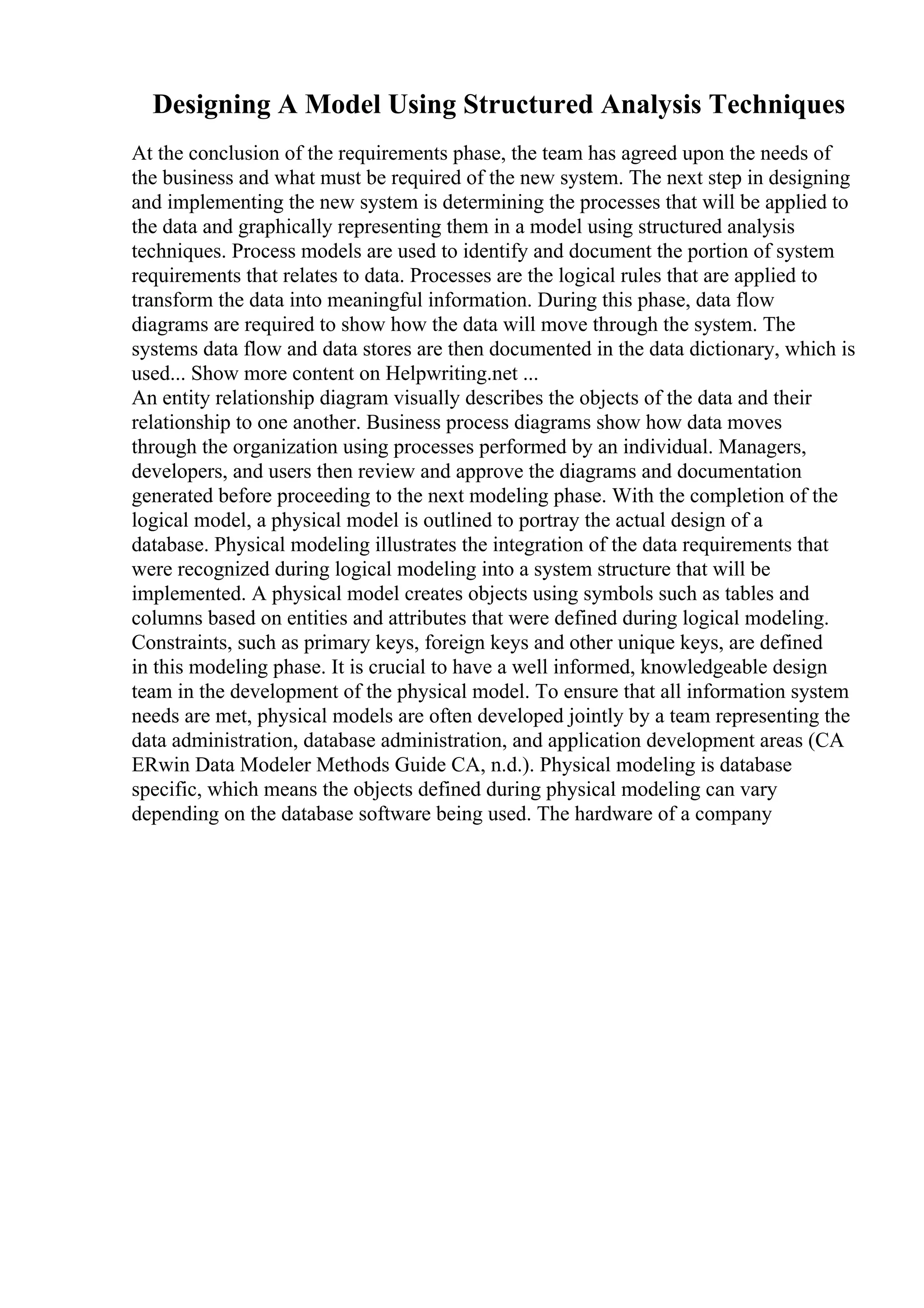 Designing A Model Using Structured Analysis Techniques
At the conclusion of the requirements phase, the team has agreed upon the needs of
the business and what must be required of the new system. The next step in designing
and implementing the new system is determining the processes that will be applied to
the data and graphically representing them in a model using structured analysis
techniques. Process models are used to identify and document the portion of system
requirements that relates to data. Processes are the logical rules that are applied to
transform the data into meaningful information. During this phase, data flow
diagrams are required to show how the data will move through the system. The
systems data flow and data stores are then documented in the data dictionary, which is
used... Show more content on Helpwriting.net ...
An entity relationship diagram visually describes the objects of the data and their
relationship to one another. Business process diagrams show how data moves
through the organization using processes performed by an individual. Managers,
developers, and users then review and approve the diagrams and documentation
generated before proceeding to the next modeling phase. With the completion of the
logical model, a physical model is outlined to portray the actual design of a
database. Physical modeling illustrates the integration of the data requirements that
were recognized during logical modeling into a system structure that will be
implemented. A physical model creates objects using symbols such as tables and
columns based on entities and attributes that were defined during logical modeling.
Constraints, such as primary keys, foreign keys and other unique keys, are defined
in this modeling phase. It is crucial to have a well informed, knowledgeable design
team in the development of the physical model. To ensure that all information system
needs are met, physical models are often developed jointly by a team representing the
data administration, database administration, and application development areas (CA
ERwin Data Modeler Methods Guide CA, n.d.). Physical modeling is database
specific, which means the objects defined during physical modeling can vary
depending on the database software being used. The hardware of a company
 