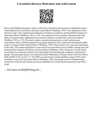 Correlation Between Motivation And Achievement
Brown and Wahlberg designed a study in which they intended to demonstrate an independent causal
relationship between motivation and achievement (Brown Wahlberg, 1993). They purported to have
devised a study with a randomized assignment of students to conditions eliciting different degrees of
motivation (Brown Wahlberg, 1993, p. 134). The question for the researchers remained what is the
effect of experimentally manipulated motivational conditions on elementary math scores (Brown
Wahlberg, 1993, p. 133). The study remains a randomized quantitative mixed methods quasi
experimental study of 406 heterogeneously grouped students in third, fourth and sixth through eighth
grades in Chicago Public Schools (Brown Wahlberg, 1993). Three schools were selected to participate
in the study. The student populations in each school were described as lower middle working class and
predominantly Hispanic and African American (Brown Wahlberg, 1993). Respective of each school,
two classes were randomly selected out of each grade level and randomly assigned to experimental
groups. The participant groups were administered the Mathematics Concept subtest of the Iowa Basic
Skills (ITBS) 1978, Levels 9 14. The ITBS was selected for its high reliability rating of 0.85 and its
correlation with school curriculum (Brown Wahlberg, 1993). One group received standard testing
instructions while the other group received an additional set of motivational instructions read from a
script.
... Get more on HelpWriting.net ...
 