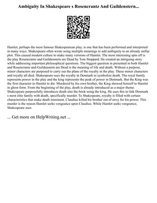 Ambiguity In Shakespeare s Rosencrantz And Guildenstern...
Hamlet, perhaps the most famous Shakespearean play, is one that has been performed and interpreted
in many ways. Shakespeare often wrote using multiple meanings to add ambiguity to an already stellar
plot. This caused modern culture to make many versions of Hamlet. The most interesting spin off is
the play Rosencrantz and Guildenstern are Dead by Tom Stoppard. He created an intriguing story
while addressing important philosophical questions. The biggest question in presented in both Hamlet
and Rosencrantz and Guildenstern are Dead is the meaning of life and death. Without a purpose,
minor characters are purposed to carry out the plans of the royalty in the play. These minor characters
and royalty all died. Shakespeare uses the royalty in Denmark to symbolize death. The royal family
represents power in the play and the king represents the peak of power in Denmark. But the King was
the first character in Hamlet to die. Murdered by his own brother, the King showed himself to Hamlet
in ghost form. From the beginning of the play, death is already introduced as a major theme.
Shakespeare purposefully introduces death into the book using the king. He uses this to link Denmark
s most elite family with death, specifically murder. To Shakespeare, royalty is filled with certain
characteristics that make death imminent. Claudius killed his brother out of envy for his power. This
murder is the reason Hamlet seeks vengeance upon Claudius. While Hamlet seeks vengeance,
Shakespeare uses
... Get more on HelpWriting.net ...
 