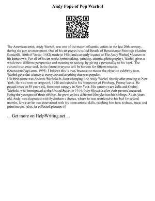 Andy Pope of Pop Warhol
The American artist, Andy Warhol, was one of the major influential artists in the late 20th century,
during the pop art movement. One of his art pieces is called Details of Renaissance Paintings (Sandro
Botticelli, Birth of Venus, 1482) made in 1984 and currently located at The Andy Warhol Museum in
his hometown. For all of his art works (printmaking, painting, cinema, photography), Warhol gives a
whole new different perspective and meaning to society, by giving a personality to his work. The
cultural icon once said, In the future everyone will be famous for fifteen minutes.
(QuotationsPage.com, 1994). I believe this is true, because no matter the object or celebrity icon,
Warhol gave that chance to everyone and anything that was popular.
His birth name was Andrew Warhola Jr., later changing it to Andy Warhol shortly after moving to New
York. He was born on August 6, 1928 and raised in his hometown of Pittsburg, Pennsylvania. He
passed away at 58 years old, from post surgery in New York. His parents were Julia and Ondrej
Warhola, who immigrated to the United States in 1914, from Slovakia after their parents deceased.
Being the youngest of three siblings, he grew up in a different lifestyle than his siblings. At six years
old, Andy was diagnosed with Sydenham s chorea, where he was restricted to his bed for several
months, however he was entertained with his mom artistic skills, teaching him how to draw, trace, and
print images. Also, he collected pictures of
... Get more on HelpWriting.net ...
 