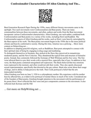 Confessionalist Characteristics Of Allen Ginsberg And The...
Beat Generation Research Paper During the 1950s, many different literary movements came to the
spotlight. Two such movements were Confessionalism and Beat poetry. There are many
commonalities between these movements, and often, authors and works from the Beat movement
incorporate various Confessionalist characteristics. Allen Ginsberg, one such author, combined both
Confessionalism and Beat poetry in a variety of his works, including Howl and Kaddish. The
Confessionalist aspects of Allen Ginsberg and his works, such as Howl, were heavily outweighed by
the Beat aspects in his work. The Beat poetry movement began in the 1950s due to the tense political
climate and heavily conformative society. During this time, America was a policing ... Show more
content on Helpwriting.net ...
In addition to adopting peaceful religions, such as Buddhism, Beat poets attempted to connect with
their spiritual state of being by engaging in drug usage and meditating.
To distinguish themselves in literature, they picked at the flaws they perceived in romanticism,
modernist poetry, and the New Criticism. They abandoned the typical form and structure of formalist
poetry. Instead, they commonly followed the footsteps of Walt Whitman and his free verse. The free
verse allowed them to sync their words with a musical flow, especially that of jazz. In addition to free
verse, the Beat poetry contained unregulated self expression. The Beats believed that true emotions
were expressed in the moment, and often would not edit their works. They also openly discussed
sexual experimentation, specifically that directed to the gay culture. Beats also wrote about their usage
of drugs, and its ability to help perceive the truth. Their work portrayed a belief that the arts
transcended mortality.
Allen Ginsberg was born on June 3, 1926 to a schizophrenic mother. His experience with his mother
heavily affected him, as evident in his portrayal of mental illness in much of his work. Considered one
of the founders of Beat poetry, Ginsberg brought attention to the movement with his performance of
his poem Howl. Howl reflected the free verse and jazz components common to the movement. It also
reflected Jack Kerouac and the Old
... Get more on HelpWriting.net ...
 