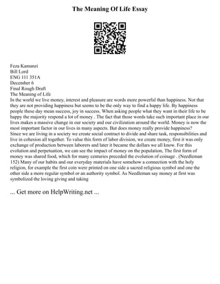 The Meaning Of Life Essay
Feza Kamanzi
Bill Lord
ENG 111 351A
December 6
Final Rough Draft
The Meaning of Life
In the world we live money, interest and pleasure are words more powerful than happiness. Not that
they are not providing happiness but seems to be the only way to find a happy life. By happiness
people these day mean success, joy in success. When asking people what they want in their life to be
happy the majority respond a lot of money . The fact that those words take such important place in our
lives makes a massive change in our society and our civilization around the world. Money is now the
most important factor in our lives in many aspects. But does money really provide happiness?
Since we are living in a society we create social contract to divide and share task, responsibilities and
live in cohesion all together. To value this form of labor division, we create money, first it was only
exchange of production between laborers and later it became the dollars we all know. For this
evolution and perpetuation, we can see the impact of money on the population, The first form of
money was shared food, which for many centuries preceded the evolution of coinage . (Needleman
152) Many of our habits and our everyday materials have somehow a connection with the holy
religion, for example the first coin were printed on one side a sacred religious symbol and one the
other side a more regular symbol or an authority symbol. As Needleman say money at first was
symbolized the loving giving and taking
... Get more on HelpWriting.net ...
 
