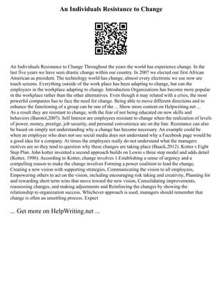 An Individuals Resistance to Change
An Individuals Resistance to Change Throughout the years the world has experience change. In the
last five years we have seen drastic change within our country. In 2007 we elected our first African
American as president. The technology world has change, almost every electronic we use now are
touch screens. Everything outside of the work place has been adapting to change, but can the
employees in the workplace adapting to change. Introduction Organizations has become more popular
in the workplace rather than the other alternatives. Even though it may related with a crisis, the most
powerful companies has to face the need for change. Being able to move different directions and to
enhance the functioning of a group can be one of the ... Show more content on Helpwriting.net ...
As a result they are resistant to change, with the fear of not being educated on new skills and
behaviors (Barotol,2007). Self Interest are employees resistant to change when the realization of levels
of power, money, prestige, job security, and personal convenience are on the line. Resistance can also
be based on simply not understanding why a change has become necessary. An example could be
when an employee who does not use social media does not understand why a Facebook page would be
a good idea for a company. At times the employees really do not understand what the managers
motives are so they tend to question why these changes are taking place (Baack,2012). Kotter s Eight
Step Plan. John kotter invented a second approach builds on Lewin s three step model and adds detail
(Kotter, 1996). According to Kotter, change involves 1.Establishing a sense of urgency and a
compelling reason to make the change involves Forming a power coalition to lead the change,
Creating a new vision with supporting strategies, Communicating the vision to all employees,
Empowering others to act on the vision, including encouraging risk taking and creativity, Planning for
and rewarding short term wins that move toward the new vision, Consolidating improvements,
reassessing changes, and making adjustments and Reinforcing the changes by showing the
relationship to organization success. Whichever approach is used, managers should remember that
change is often an unsettling process. Expect
... Get more on HelpWriting.net ...
 