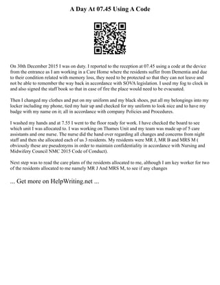 A Day At 07.45 Using A Code
On 30th December 2015 I was on duty. I reported to the reception at 07.45 using a code at the device
from the entrance as I am working in a Care Home where the residents suffer from Dementia and due
to their condition related with memory loss, they need to be protected so that they can not leave and
not be able to remember the way back in accordance with SOVA legislation. I used my fog to clock in
and also signed the staff book so that in case of fire the place would need to be evacuated.
Then I changed my clothes and put on my uniform and my black shoes, put all my belongings into my
locker including my phone, tied my hair up and checked for my uniform to look nice and to have my
badge with my name on it; all in accordance with company Policies and Procedures.
I washed my hands and at 7.55 I went to the floor ready for work. I have checked the board to see
which unit I was allocated to. I was working on Thames Unit and my team was made up of 5 care
assistants and one nurse. The nurse did the hand over regarding all changes and concerns from night
staff and then she allocated each of us 3 residents. My residents were MR J, MR B and MRS M (
obviously these are pseudonyms in order to maintain confidentiality in accordance with Nursing and
Midwifery Council NMC 2015 Code of Conduct).
Next step was to read the care plans of the residents allocated to me, although I am key worker for two
of the residents allocated to me namely MR J And MRS M, to see if any changes
... Get more on HelpWriting.net ...
 