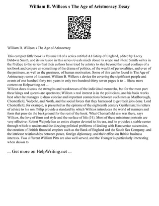 William B. Willcox s The Age of Aristocracy Essay
William B. Willcox s The Age of Aristocracy
This compact little book is Volume III of a series entitled A History of England, edited by Lacey
Baldwin Smith, and its inclusion in this series reveals much about its scope and intent. Smith writes in
the Preface to the series that their authors have tried by artistry to step beyond the usual confines of a
textbook and conjure up something of the drama of politics, of the wealth of personalities, and even of
the pettiness, as well as the greatness, of human motivation. Some of this can be found in The Age of
Aristocracy; some of it cannot. William B. Willcox s device for covering the significant people and
events of one hundred forty two years in only two hundred thirty seven pages is to ... Show more
content on Helpwriting.net ...
Willcox does discuss the strengths and weaknesses of the individual monarchs, but for the most part
these kings and queens are spectators; Willcox s real interest is in the politicians, and his book works
best when he manages to draw concise and important connections between such men as Marlborough,
Chesterfield, Walpole, and North, and the social forces that they harnessed to get their jobs done. Lord
Chesterfield, for example, is presented as the epitome of the eighteenth century Gentleman; his letters
of advice to his son Philip provide a standard by which Willcox introduces the world of manners and
form that provide the background for the rest of the book. What Chesterfield saw was there, says
Willcox, the love of form and style and the surface of life (51). Most of these miniature portraits are
very effective: Robert Walpole has an entire chapter devoted to his era, and he provides a stable center
through which to understand the dizzying political problems of dealing with Hanoverian succession,
the creation of British financial empires such as the Bank of England and the South Sea Company, and
the intricate relationships between peace, foreign diplomacy, and their effect on British business
interests. Two different William Pitts are also well served, and the Younger is particularly interesting
when shown to
... Get more on HelpWriting.net ...
 