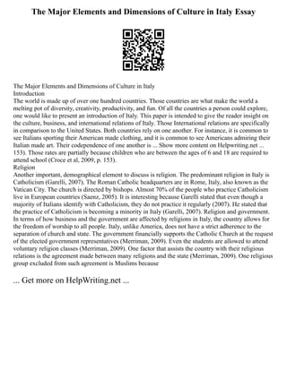 The Major Elements and Dimensions of Culture in Italy Essay
The Major Elements and Dimensions of Culture in Italy
Introduction
The world is made up of over one hundred countries. Those countries are what make the world a
melting pot of diversity, creativity, productivity, and fun. Of all the countries a person could explore,
one would like to present an introduction of Italy. This paper is intended to give the reader insight on
the culture, business, and international relations of Italy. Those International relations are specifically
in comparison to the United States. Both countries rely on one another. For instance, it is common to
see Italians sporting their American made clothing, and it is common to see Americans admiring their
Italian made art. Their codependence of one another is ... Show more content on Helpwriting.net ...
153). Those rates are partially because children who are between the ages of 6 and 18 are required to
attend school (Croce et al, 2009, p. 153).
Religion
Another important, demographical element to discuss is religion. The predominant religion in Italy is
Catholicism (Garelli, 2007). The Roman Catholic headquarters are in Rome, Italy, also known as the
Vatican City. The church is directed by bishops. Almost 70% of the people who practice Catholicism
live in European countries (Saenz, 2005). It is interesting because Garelli stated that even though a
majority of Italians identify with Catholicism, they do not practice it regularly (2007). He stated that
the practice of Catholicism is becoming a minority in Italy (Garelli, 2007). Religion and government.
In terms of how business and the government are affected by religions in Italy, the country allows for
the freedom of worship to all people. Italy, unlike America, does not have a strict adherence to the
separation of church and state. The government financially supports the Catholic Church at the request
of the elected government representatives (Merriman, 2009). Even the students are allowed to attend
voluntary religion classes (Merriman, 2009). One factor that assists the country with their religious
relations is the agreement made between many religions and the state (Merriman, 2009). One religious
group excluded from such agreement is Muslims because
... Get more on HelpWriting.net ...
 
