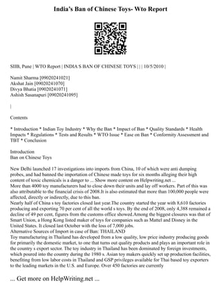India’s Ban of Chinese Toys- Wto Report
SIIB, Pune | WTO Report | INDIA S BAN OF CHINESE TOYS | | | 10/5/2010 |
Namit Sharma [09020241021]
Akshat Jain [09020241070]
Divya Bhatia [09020241071]
Ashish Sasanapuri [09020241095]
|
Contents
* Introduction * Indian Toy Industry * Why the Ban * Impact of Ban * Quality Standards * Health
Impacts * Regulations * Tests and Results * WTO Issue * Ease on Ban * Conformity Assessment and
TBT * Conclusion
Introduction
Ban on Chinese Toys
New Delhi launched 17 investigations into imports from China, 10 of which were anti dumping
probes, and had banned the importation of Chinese made toys for six months alleging their high
content of toxic chemicals is a danger to ... Show more content on Helpwriting.net ...
More than 4000 toy manufacturers had to close down their units and lay off workers. Part of this was
also attributable to the financial crisis of 2008.It is also estimated that more than 100,000 people were
affected, directly or indirectly, due to this ban.
Nearly half of China s toy factories closed last year.The country started the year with 8,610 factories
producing and exporting 70 per cent of all the world s toys. By the end of 2008, only 4,388 remained a
decline of 49 per cent, figures from the customs office showed.Among the biggest closures was that of
Smart Union, a Hong Kong listed maker of toys for companies such as Mattel and Disney in the
United States. It closed last October with the loss of 7,000 jobs.
Alternative Sources of Import in case of Ban: THAILAND
Toy manufacturing in Thailand has developed from a low quality, low price industry producing goods
for primarily the domestic market, to one that turns out quality products and plays an important role in
the country s export sector. The toy industry in Thailand has been dominated by foreign investments,
which poured into the country during the 1980 s. Asian toy makers quickly set up production facilities,
benefiting from low labor costs in Thailand and GSP privileges available for Thai based toy exporters
to the leading markets in the U.S. and Europe. Over 450 factories are currently
... Get more on HelpWriting.net ...
 