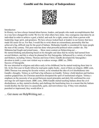 Gandhi and the Journey of Independence
Intorduction
In History, we have always learned about heroes, leaders, and people who made accomplishments that
in a way have changed the world. We live for what others have done. Any courageous step taken by an
individual in order to achieve a goal, a belief, and seek for a right, comes only from a person with
leadership, huge spirit, and greatness. We have always looked back at leaders in our history that have
made life easier for us. For that, I would like to write about an extraordinary personality that has
achieved a big, difficult step for the good of Indians. Mohandas Gandhi is considered for many people
the man of the century. This poor man has done what powerful political rulers couldn t do. The
Mahatma had fought and joined many ... Show more content on Helpwriting.net ...
He started thinking and planning based on his thoughts and ideas that he mostly had learned from
several thinkers, and this is where he planned his first Satyagraha. Influenced by a variety of writers
and thinkers, including Tolstoy, Thoreau and Jesus Christ, Gandhi developed the Satyagraha (
devotion to truth ), a new non violent way to redress wrongs. (BBC.co, 2006)
Success of Satyagraha
He was interested in religions and ethics early in his childhood, but he started studying them later in
life. In his first year in South Africa he read quite eighty books , most of them on religion. (BBC.com,
2006) Thoreau was among his favorite writers, as he remarked the idea of civil disobedience into
Gandhi s thoughts. Tolstoy as well had a big influence on Gandhi. Tolstoy s bold idealism and fearless
candour gripped him, his Christian anarchism dissipated the spell of institutional religion. Tolstoy s
emphasis on the necessity of an accord between moral principles and daily life confirmed his own
strivings for self improvement. (BBC.com, 2006) Gandhi started teaching Indians about the civil
disobedience, as they started to disobey and challenge the humiliating laws in a meant that the Indians
would disobey the fair laws in a peacefully, quite, and nonviolence way. If they were attacked,
punished or imprisoned, they would allow it
... Get more on HelpWriting.net ...
 