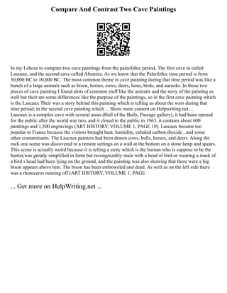 Compare And Contrast Two Cave Paintings
In my I chose to compare two cave paintings from the paleolithic period, The first cave in called
Lascaux, and the second cave called Altamira. As we know that the Paleolithic time period is from
30,000 BC to 10,000 BC. The most common theme in cave painting during that time period was like a
bunch of a large animals such as bison, horses, cows, deers, lions, birds, and aurochs. In those two
pieces of cave painting I found alots of common stuff like the animals and the story of the painting as
well but their are some differences like the purpose of the paintings, so in the first cave painting which
is the Lascaux Their was a story behind this painting which is telling us about the wars during that
time period; in the second cave painting which ... Show more content on Helpwriting.net ...
Lascaux is a complex cave with several areas (Hall of the Bulls, Passage gallery), it had been opened
for the public after the world war two, and it closed to the public in 1963, it contains about 600
paintings and 1,500 engravings (ART HISTORY, VOLUME 1, PAGE 10). Lascaux became too
popular in France because the visitors brought heat, humidity, exhaled carbon dioxide , and some
other contaminants. The Lascaux painters had been drawn cows, bulls, horses, and deers. Along the
rock one scene was discovered in a remote settings on a wall at the bottom on a stone lamp and spears.
This scene is actually weird because it is telling a story which is the human who is suppose to be the
hunter,was greatly simplified in form but recongnizably male with a head of bird or wearing a mask of
a bird s head had been lying on the ground, and the painting was also showing that there were a big
bison appears above him. The bison has been emboweled and dead. As well as on the left side there
was a rhinoceros running off (ART HISTORY, VOLUME 1, PAGE
... Get more on HelpWriting.net ...
 