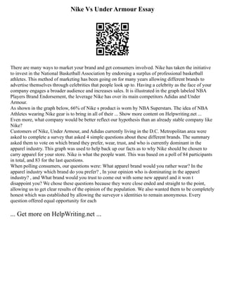Nike Vs Under Armour Essay
There are many ways to market your brand and get consumers involved. Nike has taken the initiative
to invest in the National Basketball Association by endorsing a surplus of professional basketball
athletes. This method of marketing has been going on for many years allowing different brands to
advertise themselves through celebrities that people look up to. Having a celebrity as the face of your
company engages a broader audience and increases sales. It is illustrated in the graph labeled NBA
Players Brand Endorsement, the leverage Nike has over its main competitors Adidas and Under
Armour.
As shown in the graph below, 66% of Nike s product is worn by NBA Superstars. The idea of NBA
Athletes wearing Nike gear is to bring in all of their ... Show more content on Helpwriting.net ...
Even more, what company would be better reflect our hypothesis than an already stable company like
Nike?
Customers of Nike, Under Armour, and Adidas currently living in the D.C. Metropolitan area were
asked to complete a survey that asked 4 simple questions about these different brands. The summary
asked them to vote on which brand they prefer, wear, trust, and who is currently dominant in the
apparel industry. This graph was used to help back up our facts as to why Nike should be chosen to
carry apparel for your store. Nike is what the people want. This was based on a poll of 84 participants
in total, and 83 for the last questions.
When polling consumers, our questions were: What apparel brand would you rather wear? In the
apparel industry which brand do you prefer? , In your opinion who is dominating in the apparel
industry? , and What brand would you trust to come out with some new apparel and it won t
disappoint you? We chose these questions because they were close ended and straight to the point,
allowing us to get clear results of the opinion of the population. We also wanted them to be completely
honest which was established by allowing the surveyor s identities to remain anonymous. Every
question offered equal opportunity for each
... Get more on HelpWriting.net ...
 