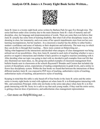 Analysis Of B. Jones s A Twenty Eight Book Series Written...
Junie B. Jones is a twenty eight book series written by Barbara Park for ages five through nine. The
series had been under close scrutiny due to the main character Junie B. s lack of maturity and self
discipline, also, her language and mispronunciation of words. There are some that even believe that
Junie B. actually has some form of learning disability. But what if all of her disciplinary issues, her
shouting in class, her immaturity, and even some of her speech impediments stem from not her own
learning incompetencies, but her teachers . In a classroom a teacher has the ability to either build a
student s confidence and sense of industry or their skepticism and inferiority. The main way in which
they can do this is through their teaching ... Show more content on Helpwriting.net ...
Taking what happened in the interactions and decided what category of class management was being
utilized out of our possibilities. Also, how Junie B. reacted to each style of teaching whether is was a
positive or negative interactions and whether it had a positive or negative reaction correlating with it.
After deciding what our topic was going to deal with we decided to pull examples from real life that
also illustrated our main ideas, so, the group also pulled examples of classroom management from
bulletin boards seen in classrooms at the schools Raymond F Brandes and Creston that included clip
system of disciplinary action, expectations of reading comprehension in grade levels, and a smiley to
frown face disciplinary system. Within the four books we found that between the interactions of three
different teachers Junie B. was exposed to PEP styes of teaching, authoritative styles of teaching,
authoritarian styles of teaching, and permissive styles of teaching.
Keeping in mind that this table is only based off of four books in the Junie B. series and the entire
series is twenty eight books in total with eighteen set when Junie B. is in Kindergarten interacting with
Mrs. and sometimes Principal, while only ten books in the series take place when Junie B. is in first
grade interacting with Mr. Scary its is safe to say that each young reader, if they read the entire series,
is getting a heavier dose of permissive, and authoritarian class management representation
... Get more on HelpWriting.net ...
 