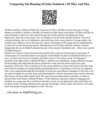 Comparing The Banning Of John Steinbeck s Of Mice And Men
Of Mice and Men, A Debate Within the Classroom Of Mice and Men has been the topic of many
debates on whether it should or shouldn t be banned on high school curriculums. Of Mice and Men by
John Steinbeck is about two men named George and Lennie and their life during the Great
Depression. There have been many cases on whether or not the book should be banned. The novel
contains profanity, the use of euthanasia, and racial slurs and to many parents of young readers, this
could be very offensive, but in the long run, it gives information to the young ones an understanding
of what life was like during this period. Although the novel Of Mice and Men contains a historic
background, the novel should be banned because of the amount of profanity and ... Show more content
on Helpwriting.net ...
Stated in the website of Teen Ink about the profanity We would not be learning the true history if
certain pieces of it and little details were ignored or left behind. In order to understand history to its
most, we must learn from our mistakes and realize what we have done wrong. All language is
beautiful in the right context ( Should Of Mice ). With the use of profanity, young audiences can gain
the knowledge and understand the history behind the words and why those words were used
frequently at the time. This is significant for the young audiences to learn and to know that they must
learn from the mistakes of using profanity and learning from it so that those words can t be repeated.
This is also supported through the knowledge of racial slurs and offensive language in Teen Ink as the
site states If people do not read, learn, and understand how African Americans were treated in the past,
then history will most likely repeat itself. We must learn and understand our mistakes, in order to
prevent them in the future ( Should Of Mice ). With audiences exposed to offensive language and
profanity at a young age, they would learn that these words are not appropriate and would likely not
use these words. If young audiences don t gain the knowledge of these words, then history will repeat
itself with people using the derogatory words. This also
... Get more on HelpWriting.net ...
 