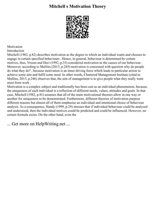 Mitchell s Motivation Theory
Motivation
Introduction
Mitchell (1982, p.82) describes motivation as the degree to which an individual wants and chooses to
engage in certain specified behaviours . Hence, in general, behaviour is determined by certain
motives, thus, Vroom and Deci (1992, p.33) considered motivation as the causes of our behaviour .
Moreover, according to Mullins (2013, p.245) motivation is concerned with question why do people
do what they do? , because motivation is an inner driving force which leads to particular action to
achieve some aim and fulfil some need. In other words, Chartered Management Institute (cited in
Mullins, 2013, p.246) observes that, the aim of management is to give people what they really want
most from work .
Motivation is a complex subject and traditionally has been cast as an individual phenomenon, because,
the uniqueness of each individual is a reflection of different needs, values, attitudes and goals. In that
case, Mitchell (1982, p.81) assumes that all of the main motivational theories allow in one way or
another for uniqueness to be demonstrated. Furthermore, different theories of motivation purpose
different reasons but almost all of them emphasise an individual and intentional choice of behaviour
analysis. As a consequence, Handy (1999, p.29) stresses that if individual behaviour could be analysed
and understood, then the individual motives could be predicted and could be influenced. However, no
certain formula exists. On the other hand, even the
... Get more on HelpWriting.net ...
 