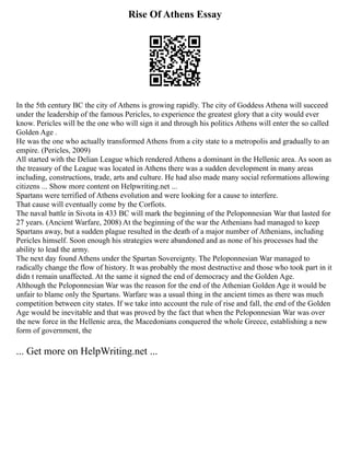 Rise Of Athens Essay
In the 5th century BC the city of Athens is growing rapidly. The city of Goddess Athena will succeed
under the leadership of the famous Pericles, to experience the greatest glory that a city would ever
know. Pericles will be the one who will sign it and through his politics Athens will enter the so called
Golden Age .
He was the one who actually transformed Athens from a city state to a metropolis and gradually to an
empire. (Pericles, 2009)
All started with the Delian League which rendered Athens a dominant in the Hellenic area. As soon as
the treasury of the League was located in Athens there was a sudden development in many areas
including, constructions, trade, arts and culture. He had also made many social reformations allowing
citizens ... Show more content on Helpwriting.net ...
Spartans were terrified of Athens evolution and were looking for a cause to interfere.
That cause will eventually come by the Corfiots.
The naval battle in Sivota in 433 BC will mark the beginning of the Peloponnesian War that lasted for
27 years. (Ancient Warfare, 2008) At the beginning of the war the Athenians had managed to keep
Spartans away, but a sudden plague resulted in the death of a major number of Athenians, including
Pericles himself. Soon enough his strategies were abandoned and as none of his processes had the
ability to lead the army.
The next day found Athens under the Spartan Sovereignty. The Peloponnesian War managed to
radically change the flow of history. It was probably the most destructive and those who took part in it
didn t remain unaffected. At the same it signed the end of democracy and the Golden Age.
Although the Peloponnesian War was the reason for the end of the Athenian Golden Age it would be
unfair to blame only the Spartans. Warfare was a usual thing in the ancient times as there was much
competition between city states. If we take into account the rule of rise and fall, the end of the Golden
Age would be inevitable and that was proved by the fact that when the Peloponnesian War was over
the new force in the Hellenic area, the Macedonians conquered the whole Greece, establishing a new
form of government, the
... Get more on HelpWriting.net ...
 