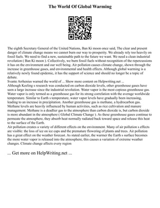 The World Of Global Warming
The eighth Secretary General of the United Nations, Ban Ki moon once said, The clear and present
danger of climate change means we cannot burn our way to prosperity. We already rely too heavily on
fossil fuels. We need to find a new, sustainable path to the future we want. We need a clean industrial
revolution ( Ban Ki moon ). Collectively, we burn fossil fuels without recognition of the repercussions
it has on the environment and our well being. Air pollution causes climate change, shown through the
increase in greenhouse gases, and environmental and health effects. Although global warming is a
relatively newly found epidemic, it has the support of science and should no longer be a topic of
debate.
Svante Arrhenius warned the world of ... Show more content on Helpwriting.net ...
Although Keeling s research was conducted on carbon dioxide levels, other greenhouse gases have
seen a large increase since the industrial revolution. Water vapor is the most copious greenhouse gas.
Water vapor is only termed as a greenhouse gas for its strong correlation with the average worldwide
temperature. Similar to Earth s temperature, water vapor levels have gradually been increasing,
leading to an increase in precipitation. Another greenhouse gas is methane, a hydrocarbon gas.
Methane levels are heavily influenced by human activities, such as rice cultivation and manure
management. Methane is a deadlier gas to the atmosphere than carbon dioxide is, but carbon dioxide
is more abundant in the atmosphere ( Global Climate Change ). As these greenhouse gases continue to
permeate the atmosphere, they absorb heat normally radiated back toward space and release this heat
to the surface of the Earth.
Air pollution creates a variety of different effects on the environment. Many of air pollution s effects
are visible: the loss of ice on ice caps and the premature flowering of plants and trees. Air pollution
has a great effect on the weather forecast. As stated earlier, the warmer the Earth s surface becomes
the more water vapor is released into the atmosphere, this causes a variation of extreme weather
changes. Climate change affects every region
... Get more on HelpWriting.net ...
 