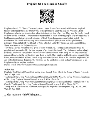 Prophets Of The Mormon Church
Prophets of the LDS Church The word prophet comes from a Greek word, which means inspired
teacher and indeed that is the primary role of the prophet: to teach the gospel ( Prophets ). LDS
Prophets are also the presidents of the church during their time of service. They lead the Lord s church
on earth toward salvation. The church has these leaders to teach them the gospel, they are appointed to
lead because prophets are special witnesses of God. These Leaders are very looked up to by the
members of the church and are very important to the church. (The picture to the right is off of
pinterest) The prophets of The Church of Jesus Christ of Latter Day Saints are also ordained the ...
Show more content on Helpwriting.net ...
They have a divine power that was given to them by the Lord. The Presidents are considered the
prophets and are ordained by the true purpose of service to the church. They help us as a church body
hear the Lord s will. They lead us toward the idea of salvation on earth. They are the only ones who
are considered to be the Lord s direct way down to earth. They Lead us and hold a great power in their
hands, the word of God. We as a church body need to follow and listen to the churches prophets so we
can be lead in the right direction. The Prophets are the Lords tool to talk and deliver messages to us,
Prophets truly are inspired teachers .
Picture found: http://www.mormonthink.com/prophetsweb.htm
Work Cited
Prophets. The Prince of Peace: Find lasting peace through Jesus Christ, the Prince of Peace. N.p., n.d.
Web. 12 Apr. 2017. .
Teachings of the Living Prophets Student Manual Chapter 1: Our Need for Living Prophets. Teachings
of the Living Prophets Student Manual. N.p., n.d. Web. 17 Apr. 2017.
Teachings of the Living Prophets Student Manual Chapter 2: The Living Prophet: The President of the
Church. Teachings of the Living Prophets Student Manual. N.p., n.d. Web. 20 Apr. 2017. .
Young, Neil J. How does the Mormon Church pick its prophet? Slate Magazine. N.p., 30 Jan. 2008.
Web. 17 Apr. 2017.
... Get more on HelpWriting.net ...
 
