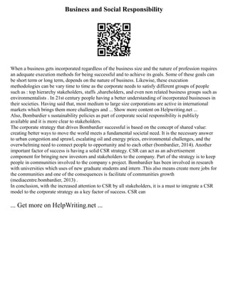 Business and Social Responsibility
When a business gets incorporated regardless of the business size and the nature of profession requires
an adequate execution methods for being successful and to achieve its goals. Some of these goals can
be short term or long term, depends on the nature of business. Likewise, these execution
methodologies can be vary time to time as the corporate needs to satisfy different groups of people
such as : top hierarchy stakeholders, staffs ,shareholders, and even non related business groups such as
environmentalists . In 21st century people having a better understanding of incorporated businesses in
their societies. Having said that, most medium to large size corporations are active in international
markets which brings them more challenges and ... Show more content on Helpwriting.net ...
Also, Bombardier s sustainability policies as part of corporate social responsibility is publicly
available and it is more clear to stakeholders.
The corporate strategy that drives Bombardier successful is based on the concept of shared value:
creating better ways to move the world meets a fundamental societal need. It is the necessary answer
to urban congestion and sprawl, escalating oil and energy prices, environmental challenges, and the
overwhelming need to connect people to opportunity and to each other (bombardier, 2014). Another
important factor of success is having a solid CSR strategy. CSR can act as an advertisement
component for bringing new investors and stakeholders to the company. Part of the strategy is to keep
people in communities involved to the company s project. Bombardier has been involved in research
with universities which uses of new graduate students and intern .This also means create more jobs for
the communities and one of the consequences is facilitate of communities growth
(mediacentre.bombardier, 2013) .
In conclusion, with the increased attention to CSR by all stakeholders, it is a must to integrate a CSR
model to the corporate strategy as a key factor of success. CSR can
... Get more on HelpWriting.net ...
 