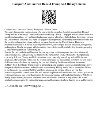 Compare And Contrast Donald Trump And Hillary Clinton
Compare and Contrast of Donald Trump and Hillary Clinton
This years Presidential election is one of a kind with the outspoken Republican candidate Donald
Trump and the experienced Democratic candidate Hillary Clinton. The paper will talk about these two
presidential candidates very different background stories, which have helped shape their views on how
the United States should be ran. Next, the paper will compare and contrast the important concerns that
the presidential candidates have and their views on how to run the United States. These two
presidential candidates differ on many important topics, for example; plan on education,immigration,
and tax plans. Finally, the paper will discuss the views of the presidential election from the upcoming
... Show more content on Helpwriting.net ...
Despite the two candidates differences, they do agree that ending corporate inversion, dispose of
carried interest tax, and opposing the Trans Pacific Partnership. Every other part of their plans are
extremely different. Trump would like to reduce taxes especially to working and middle income
americans. He will make certain that the wealthy americans are paying their fair share. He will make
child care more affordable by reducing the cost and allowing families to withdraw the cost of
childcare from their taxes. Trump wants to eliminate special interests loopholes, manufacture a more
competitive business tax rate, and rejuvenate our economy. Hillary would like to reestablish fairness
to our tax codes by ensuring that the wealthiest americans do not pay a lower tax rate than
hardworking middle class citizens. She will abolish loopholes such as the ones that create a private tax
system,conversions that reward companies for moving overseas, and loopholes that allow Wall Street
money supervisors to pay lower rates than some middle class families. Hilary would like to see
smaller businesses grow by cutting the taxes on small businesses to allow them to grow and hire more
... Get more on HelpWriting.net ...
 