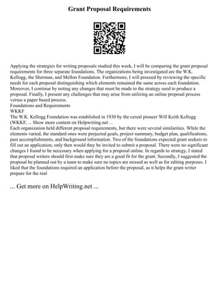 Grant Proposal Requirements
Applying the strategies for writing proposals studied this week, I will be comparing the grant proposal
requirements for three separate foundations. The organizations being investigated are the W.K.
Kellogg, the Sherman, and Mellon Foundation. Furthermore, I will proceed by reviewing the specific
needs for each proposal distinguishing which elements remained the same across each foundation.
Moreover, I continue by noting any changes that must be made to the strategy used to produce a
proposal. Finally, I present any challenges that may arise from utilizing an online proposal process
versus a paper based process.
Foundations and Requirements
WKKF
The W.K. Kellogg Foundation was established in 1930 by the cereal pioneer Will Keith Kellogg
(WKKF, ... Show more content on Helpwriting.net ...
Each organization held different proposal requirements, but there were several similarities. While the
elements varied, the standard ones were projected goals, project summary, budget plan, qualifications,
past accomplishments, and background information. Two of the foundations expected grant seekers to
fill out an application; only then would they be invited to submit a proposal. There were no significant
changes I found to be necessary when applying for a proposal online. In regards to strategy, I stated
that proposal writers should first make sure they are a good fit for the grant. Secondly, I suggested the
proposal be planned out by a team to make sure no topics are missed as well as for editing purposes. I
liked that the foundations required an application before the proposal, as it helps the grant writer
prepare for the real
... Get more on HelpWriting.net ...
 