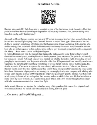 Is Batman A Hero
Batman was created by Bob Kane and is regarded as one of the best comic book characters. Over the
years he has been known for taking on impossible odds for any human to face, often winning each
time, but can he really beat anyone?
As much as I love Batman comics, movies, and TV series, too many fans have this absurd notion that
he can beat anyone if given prep time. Granted, Batman is one of those type of heroes who has the
ability to outsmart a multitude of villains or other heroes using strategy, detective skills, martial arts,
and technology, but even with all this in his favor there are many characters he will never be able to
beat who are either superior to him in these areas or have way too much power for him to compensate
for. Many ... Show more content on Helpwriting.net ...
In reality, Batman only beat the man of steel because he had access to some thing he knew would
diminish his natural power, making him weak in the process. (also a result of the pain) So, technically
his win doesn t count. Not much strategy was needed for what he did in this fight. Depending on how
you play it, anyone could beat Superman when he s like that. If Superman did not have Kryptonite as a
weakness, the dark knight would have been killed or would be left with no choice but to escape. In a
similar scenario, if we were to replace the man of steel with another such as Galactus, or Thanos,
Batman would easily lose this fight because they simply have no exploitable weakness he could use to
beat them. No amount of preparation, technology, or human physicality can compete with a being who
is light years beyond average or Olympic levels of power, specifically godlike entities. Another point
worth noting is Bats track record against foes smarter and more skilled then him. He has been beaten
many times by Slade Wilson a.k.a. Deathstroke, Lady Shiva, and a few others throughout his career
which he has never outsmarted or beaten in a fight.
As he stands, Batman is a symbol, he embodies many of the good qualities as well as physical and
even mental abilities we can all strive to achieve in reality, but with good
... Get more on HelpWriting.net ...
 