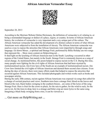 African American Vernacular Essay
September 28, 2013
According to the Merriam Webster Online Dictionary, the definition of vernacular is of, relating to, or
being a nonstandard language or dialect of a place, region, or country. In terms of African American
history, the evolution of vernacular is very important and a very unique part of the culture. The
African American vernacular has aided the development of a distinct culture in terms of what African
Americans were subjected to from the installation of slavery. The African American vernacular was
used as a way to expose the atrocities that African Americans were imperiled to through songs and
language. Go down Moses , a spiritual and Strange Fruit, performed by Billie Holiday are two songs
that represent the ... Show more content on Helpwriting.net ...
It shed light on the lynching of African American men in the South. Lynching s occurred in other
regions of the United States, but mainly in the South. Strange Fruit is commonly known as a song of
social change. As mentioned before, this poem helped to expose racism in the U.S. During this time,
many people were fighting for the civil rights of African American that had been stymied by
institutionalized racism. Jim Crow laws of the South are an example of institutionalized racism. Jim
Crow laws limited the civil rights of African American and deemed them second class citizens. Even
during the days of slavery, there were many efforts made that helped to expose the atrocities that
occurred against African Americans. This included photographs and written works such as books and
newspaper articles.
During the early 20th century, racism against African Americans was exposed via songs that called for
a change of societal practices and views. Southern trees bear a strange fruit, blood on the leaves and
blood at the root, black bodies swinging in the southern breeze... are some of the lyrics of the song
Strange Fruit. Here is fruit for the crows to pluck, for the rain to gather, for the wind to suck, for the
sun to rot, for the trees to drop, here is a strange and bitter crop are more lyrics to the same song.
Imagining a black body swinging from a tree, it can be viewed as a
... Get more on HelpWriting.net ...
 