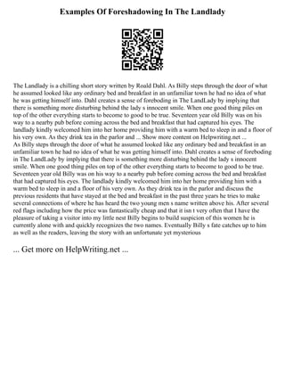 Examples Of Foreshadowing In The Landlady
The Landlady is a chilling short story written by Roald Dahl. As Billy steps through the door of what
he assumed looked like any ordinary bed and breakfast in an unfamiliar town he had no idea of what
he was getting himself into. Dahl creates a sense of foreboding in The LandLady by implying that
there is something more disturbing behind the lady s innocent smile. When one good thing piles on
top of the other everything starts to become to good to be true. Seventeen year old Billy was on his
way to a nearby pub before coming across the bed and breakfast that had captured his eyes. The
landlady kindly welcomed him into her home providing him with a warm bed to sleep in and a floor of
his very own. As they drink tea in the parlor and ... Show more content on Helpwriting.net ...
As Billy steps through the door of what he assumed looked like any ordinary bed and breakfast in an
unfamiliar town he had no idea of what he was getting himself into. Dahl creates a sense of foreboding
in The LandLady by implying that there is something more disturbing behind the lady s innocent
smile. When one good thing piles on top of the other everything starts to become to good to be true.
Seventeen year old Billy was on his way to a nearby pub before coming across the bed and breakfast
that had captured his eyes. The landlady kindly welcomed him into her home providing him with a
warm bed to sleep in and a floor of his very own. As they drink tea in the parlor and discuss the
previous residents that have stayed at the bed and breakfast in the past three years he tries to make
several connections of where he has heard the two young men s name written above his. After several
red flags including how the price was fantastically cheap and that it isn t very often that I have the
pleasure of taking a visitor into my little nest Billy begins to build suspicion of this women he is
currently alone with and quickly recognizes the two names. Eventually Billy s fate catches up to him
as well as the readers, leaving the story with an unfortunate yet mysterious
... Get more on HelpWriting.net ...
 