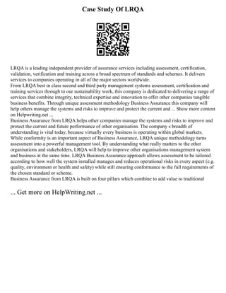Case Study Of LRQA
LRQA is a leading independent provider of assurance services including assessment, certification,
validation, verification and training across a broad spectrum of standards and schemes. It delivers
services to companies operating in all of the major sectors worldwide.
From LRQA best in class second and third party management systems assessment, certification and
training services through to our sustainability work, this company is dedicated to delivering a range of
services that combine integrity, technical expertise and innovation to offer other companies tangible
business benefits. Through unique assessment methodology Business Assurance this company will
help others manage the systems and risks to improve and protect the current and ... Show more content
on Helpwriting.net ...
Business Assurance from LRQA helps other companies manage the systems and risks to improve and
protect the current and future performance of other organisation. The company s breadth of
understanding is vital today, because virtually every business is operating within global markets.
While conformity is an important aspect of Business Assurance, LRQA unique methodology turns
assessment into a powerful management tool. By understanding what really matters to the other
organisations and stakeholders, LRQA will help to improve other organisations management system
and business at the same time. LRQA Business Assurance approach allows assessment to be tailored
according to how well the system installed manages and reduces operational risks in every aspect (e.g.
quality, environment or health and safety) while still ensuring conformance to the full requirements of
the chosen standard or scheme.
Business Assurance from LRQA is built on four pillars which combine to add value to traditional
... Get more on HelpWriting.net ...
 