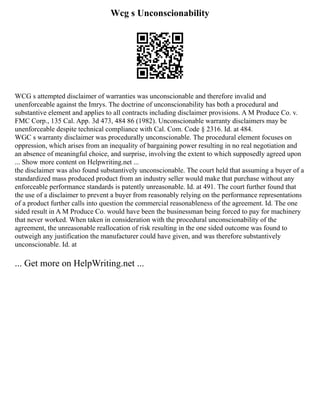 Wcg s Unconscionability
WCG s attempted disclaimer of warranties was unconscionable and therefore invalid and
unenforceable against the Imrys. The doctrine of unconscionability has both a procedural and
substantive element and applies to all contracts including disclaimer provisions. A M Produce Co. v.
FMC Corp., 135 Cal. App. 3d 473, 484 86 (1982). Unconscionable warranty disclaimers may be
unenforceable despite technical compliance with Cal. Com. Code § 2316. Id. at 484.
WGC s warranty disclaimer was procedurally unconscionable. The procedural element focuses on
oppression, which arises from an inequality of bargaining power resulting in no real negotiation and
an absence of meaningful choice, and surprise, involving the extent to which supposedly agreed upon
... Show more content on Helpwriting.net ...
the disclaimer was also found substantively unconscionable. The court held that assuming a buyer of a
standardized mass produced product from an industry seller would make that purchase without any
enforceable performance standards is patently unreasonable. Id. at 491. The court further found that
the use of a disclaimer to prevent a buyer from reasonably relying on the performance representations
of a product further calls into question the commercial reasonableness of the agreement. Id. The one
sided result in A M Produce Co. would have been the businessman being forced to pay for machinery
that never worked. When taken in consideration with the procedural unconscionability of the
agreement, the unreasonable reallocation of risk resulting in the one sided outcome was found to
outweigh any justification the manufacturer could have given, and was therefore substantively
unconscionable. Id. at
... Get more on HelpWriting.net ...
 
