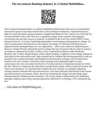 The Investment Banking Industry Is A Global Multibillion...
The investment banking industry is a global multibillion dollar business that acts as an intermediary
between the issuers of securities and investors, such as financial institutions, corporate businesses,
high net worth individuals and governments. Campbell and Bailyn (C B) is rated as one of the top five
investment banks in the world. However, a significant change in the economic and regulatory
environment may put their success in jeopardy. As detailed in the Issue Tree and the SWOT, issues
facing the firm are: (1) Lack of leadership preparedness in anticipating and preparing for change. (2)
Lack of organisation wide discourse on the urgency for change. (3) Structure and Processes not
aligned towards a homogenisation of a one organisation ... Show more content on Helpwriting.net ...
However, though Winston realised the need for change the survival anxiety did not create an urgency
to change as evidenced by his lack of effort, to buy in and build confidence within the Boston
Business Unit. Further, though Winston s direct report Callahan is supportive of his change strategy he
lacks belief in the intervention itself. Aptly, pointed out by Callahan that forcing generalists to take on
specialist roles created uncertainty and disruption to the point that customers were divided on the
benefits of the new structure. Generalists whose earnings earlier depended largely on sales
commissions were now concerned over the loss of revenue and loss of importance and power within
the firm. Moreover, employees like John Oates considered the change a threat to their job security and
future career prospects. As experienced by Callahan the new structure was gradually impacting
existing customer networks that were person driven, a loss that could prove detrimental in the current
and future business environment. Hence, the forces restraining the change were the change agent
Winston himself, Callahan and the Generalists. The six box model is influenced by two underlying
principles employee goal clarity and goal agreement, reflected in: (1) Strategy: C B is among the top
five
... Get more on HelpWriting.net ...
 