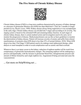 The Five States of Chronic Kidney Disease
Chronic kidney disease (CKD) is a long term condition characterized by presence of kidney damage
or a decrease of glomerular filtration rate (GFR) less than 60ml/min/1.73m2 for 3 months or longer
periods (Levey, Bosch, Lewis, 1999). Kidney disease always being neglected as it was asymptomatic
in the early stage. Chronic kidney disease was divided into 5 stages and according to its severity. The
staging system is based on the estimated GFR and remaining kidney function. In each stages of
chronic kidney disease, there is certain medical action and investigation need to be carry out to
monitor the progression of disease. Medical practitioners can use this as basis guidelines to monitor
the deterioration of kidney disease. Patient will increase severity of uremic and suffer from clinical
manifestations of azotemia when GFR drop to less than 25% of normal (Schrier, 2010). When GFR
drop to less than 15ml Stage 5 CKD patient need to be undergo renal replacement therapy, either
dialysis or renal transplant in order to avoid complication such as uremic and fluid overload.
Whenever there is an injury occurs to the kidney, reduction of nephron number will be result from
compensatory of glomerular haemodynamic changes. The remaining nephron will be undergoing a
process call hypertrophy, with the increase in glomerular blood flow. Intraglomerular pressure and
amount of filtrate formed by each single nephron rise. Angiotensin II being activated and cause the
vasoconstrictor
... Get more on HelpWriting.net ...
 