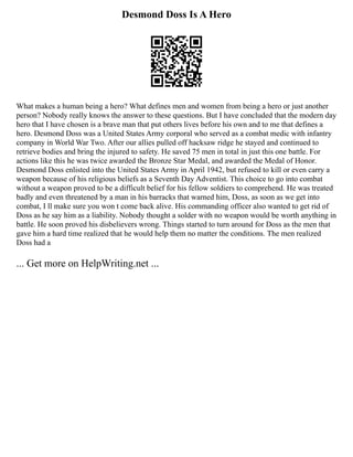 Desmond Doss Is A Hero
What makes a human being a hero? What defines men and women from being a hero or just another
person? Nobody really knows the answer to these questions. But I have concluded that the modern day
hero that I have chosen is a brave man that put others lives before his own and to me that defines a
hero. Desmond Doss was a United States Army corporal who served as a combat medic with infantry
company in World War Two. After our allies pulled off hacksaw ridge he stayed and continued to
retrieve bodies and bring the injured to safety. He saved 75 men in total in just this one battle. For
actions like this he was twice awarded the Bronze Star Medal, and awarded the Medal of Honor.
Desmond Doss enlisted into the United States Army in April 1942, but refused to kill or even carry a
weapon because of his religious beliefs as a Seventh Day Adventist. This choice to go into combat
without a weapon proved to be a difficult belief for his fellow soldiers to comprehend. He was treated
badly and even threatened by a man in his barracks that warned him, Doss, as soon as we get into
combat, I ll make sure you won t come back alive. His commanding officer also wanted to get rid of
Doss as he say him as a liability. Nobody thought a solder with no weapon would be worth anything in
battle. He soon proved his disbelievers wrong. Things started to turn around for Doss as the men that
gave him a hard time realized that he would help them no matter the conditions. The men realized
Doss had a
... Get more on HelpWriting.net ...
 