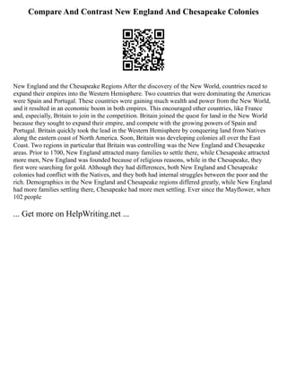 Compare And Contrast New England And Chesapeake Colonies
New England and the Chesapeake Regions After the discovery of the New World, countries raced to
expand their empires into the Western Hemisphere. Two countries that were dominating the Americas
were Spain and Portugal. These countries were gaining much wealth and power from the New World,
and it resulted in an economic boom in both empires. This encouraged other countries, like France
and, especially, Britain to join in the competition. Britain joined the quest for land in the New World
because they sought to expand their empire, and compete with the growing powers of Spain and
Portugal. Britain quickly took the lead in the Western Hemisphere by conquering land from Natives
along the eastern coast of North America. Soon, Britain was developing colonies all over the East
Coast. Two regions in particular that Britain was controlling was the New England and Chesapeake
areas. Prior to 1700, New England attracted many families to settle there, while Chesapeake attracted
more men, New England was founded because of religious reasons, while in the Chesapeake, they
first were searching for gold. Although they had differences, both New England and Chesapeake
colonies had conflict with the Natives, and they both had internal struggles between the poor and the
rich. Demographics in the New England and Chesapeake regions differed greatly, while New England
had more families settling there, Chesapeake had more men settling. Ever since the Mayflower, when
102 people
... Get more on HelpWriting.net ...
 