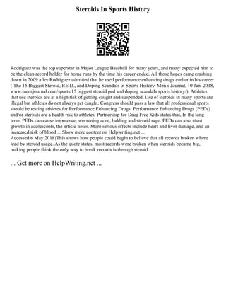 Steroids In Sports History
Rodriguez was the top superstar in Major League Baseball for many years, and many expected him to
be the clean record holder for home runs by the time his career ended. All those hopes came crashing
down in 2009 after Rodriguez admitted that he used performance enhancing drugs earlier in his career
( The 15 Biggest Steroid, P.E.D., and Doping Scandals in Sports History. Men s Journal, 10 Jan. 2018,
www.mensjournal.com/sports/15 biggest steroid ped and doping scandals sports history/). Athletes
that use steroids are at a high risk of getting caught and suspended. Use of steroids in many sports are
illegal but athletes do not always get caught. Congress should pass a law that all professional sports
should be testing athletes for Performance Enhancing Drugs. Performance Enhancing Drugs (PEDs)
and/or steroids are a health risk to athletes. Partnership for Drug Free Kids states that, In the long
term, PEDs can cause impotence, worsening acne, balding and steroid rage. PEDs can also stunt
growth in adolescents, the article notes. More serious effects include heart and liver damage, and an
increased risk of blood ... Show more content on Helpwriting.net ...
Accessed 6 May 2018)This shows how people could begin to believe that all records broken where
lead by steroid usage. As the quote states, most records were broken when steroids became big,
making people think the only way to break records is through steroid
... Get more on HelpWriting.net ...
 