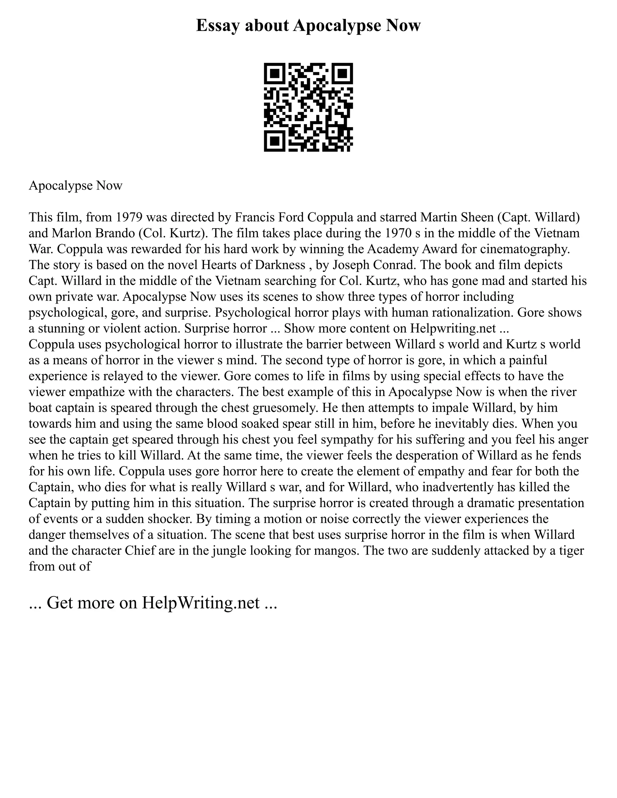 Essay about Apocalypse Now
Apocalypse Now
This film, from 1979 was directed by Francis Ford Coppula and starred Martin Sheen (Capt. Willard)
and Marlon Brando (Col. Kurtz). The film takes place during the 1970 s in the middle of the Vietnam
War. Coppula was rewarded for his hard work by winning the Academy Award for cinematography.
The story is based on the novel Hearts of Darkness , by Joseph Conrad. The book and film depicts
Capt. Willard in the middle of the Vietnam searching for Col. Kurtz, who has gone mad and started his
own private war. Apocalypse Now uses its scenes to show three types of horror including
psychological, gore, and surprise. Psychological horror plays with human rationalization. Gore shows
a stunning or violent action. Surprise horror ... Show more content on Helpwriting.net ...
Coppula uses psychological horror to illustrate the barrier between Willard s world and Kurtz s world
as a means of horror in the viewer s mind. The second type of horror is gore, in which a painful
experience is relayed to the viewer. Gore comes to life in films by using special effects to have the
viewer empathize with the characters. The best example of this in Apocalypse Now is when the river
boat captain is speared through the chest gruesomely. He then attempts to impale Willard, by him
towards him and using the same blood soaked spear still in him, before he inevitably dies. When you
see the captain get speared through his chest you feel sympathy for his suffering and you feel his anger
when he tries to kill Willard. At the same time, the viewer feels the desperation of Willard as he fends
for his own life. Coppula uses gore horror here to create the element of empathy and fear for both the
Captain, who dies for what is really Willard s war, and for Willard, who inadvertently has killed the
Captain by putting him in this situation. The surprise horror is created through a dramatic presentation
of events or a sudden shocker. By timing a motion or noise correctly the viewer experiences the
danger themselves of a situation. The scene that best uses surprise horror in the film is when Willard
and the character Chief are in the jungle looking for mangos. The two are suddenly attacked by a tiger
from out of
... Get more on HelpWriting.net ...
 