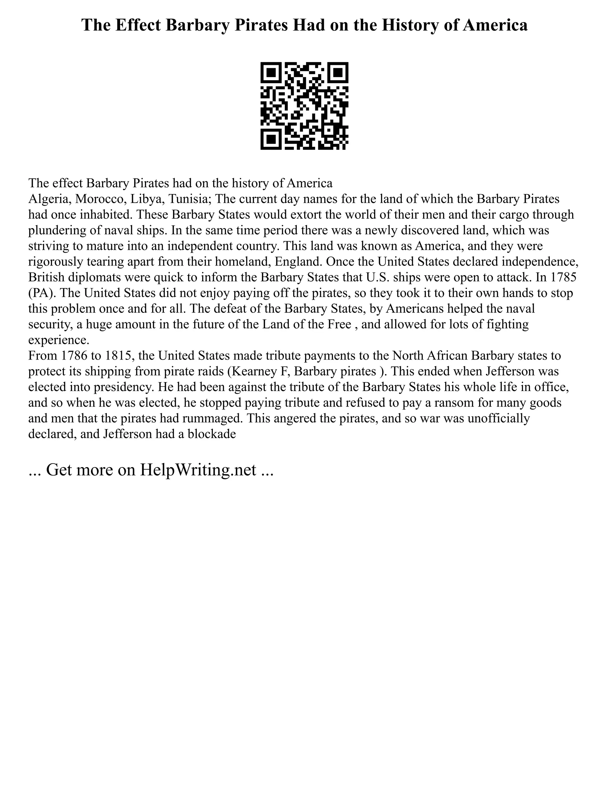 The Effect Barbary Pirates Had on the History of America
The effect Barbary Pirates had on the history of America
Algeria, Morocco, Libya, Tunisia; The current day names for the land of which the Barbary Pirates
had once inhabited. These Barbary States would extort the world of their men and their cargo through
plundering of naval ships. In the same time period there was a newly discovered land, which was
striving to mature into an independent country. This land was known as America, and they were
rigorously tearing apart from their homeland, England. Once the United States declared independence,
British diplomats were quick to inform the Barbary States that U.S. ships were open to attack. In 1785
(PA). The United States did not enjoy paying off the pirates, so they took it to their own hands to stop
this problem once and for all. The defeat of the Barbary States, by Americans helped the naval
security, a huge amount in the future of the Land of the Free , and allowed for lots of fighting
experience.
From 1786 to 1815, the United States made tribute payments to the North African Barbary states to
protect its shipping from pirate raids (Kearney F, Barbary pirates ). This ended when Jefferson was
elected into presidency. He had been against the tribute of the Barbary States his whole life in office,
and so when he was elected, he stopped paying tribute and refused to pay a ransom for many goods
and men that the pirates had rummaged. This angered the pirates, and so war was unofficially
declared, and Jefferson had a blockade
... Get more on HelpWriting.net ...
 