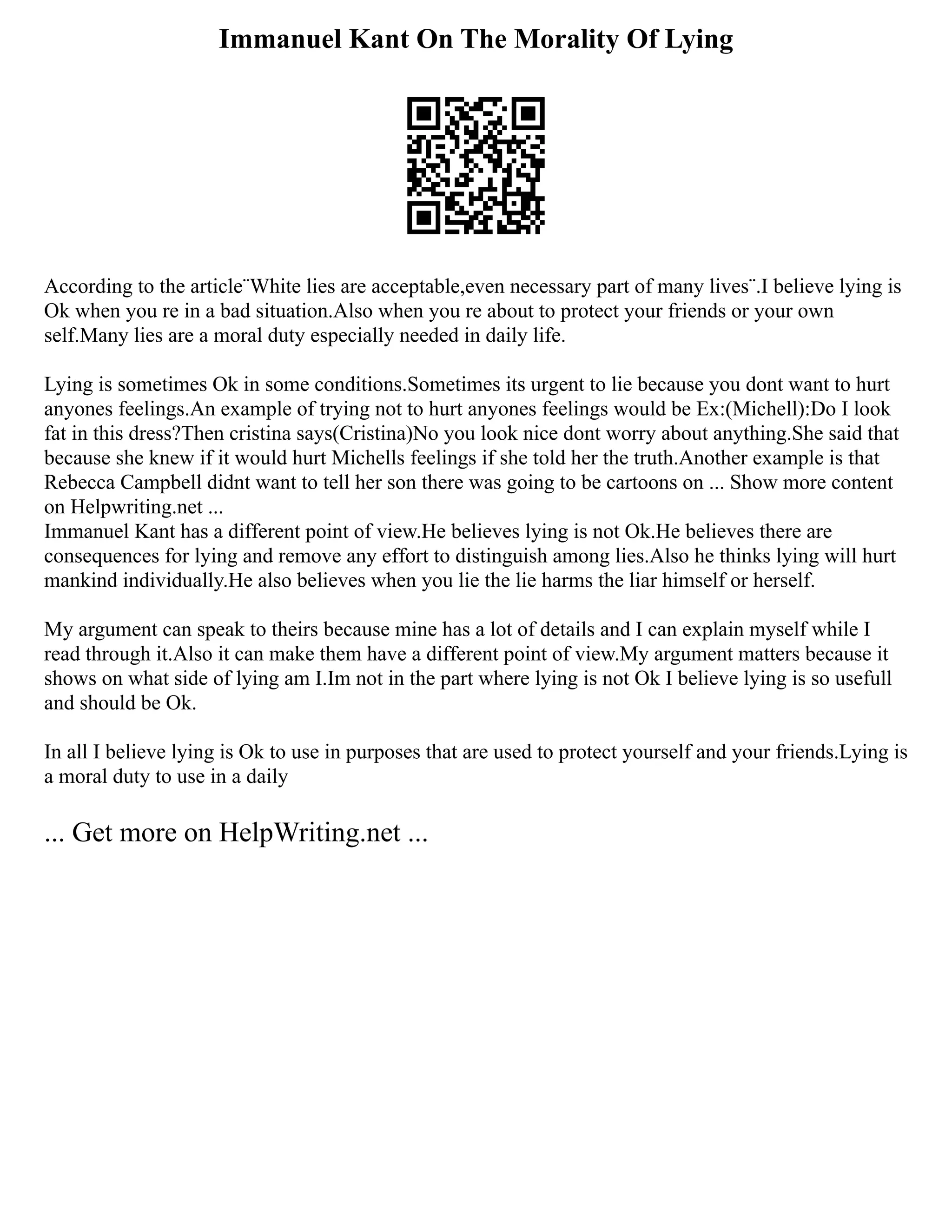 Immanuel Kant On The Morality Of Lying
According to the article¨White lies are acceptable,even necessary part of many lives¨.I believe lying is
Ok when you re in a bad situation.Also when you re about to protect your friends or your own
self.Many lies are a moral duty especially needed in daily life.
Lying is sometimes Ok in some conditions.Sometimes its urgent to lie because you dont want to hurt
anyones feelings.An example of trying not to hurt anyones feelings would be Ex:(Michell):Do I look
fat in this dress?Then cristina says(Cristina)No you look nice dont worry about anything.She said that
because she knew if it would hurt Michells feelings if she told her the truth.Another example is that
Rebecca Campbell didnt want to tell her son there was going to be cartoons on ... Show more content
on Helpwriting.net ...
Immanuel Kant has a different point of view.He believes lying is not Ok.He believes there are
consequences for lying and remove any effort to distinguish among lies.Also he thinks lying will hurt
mankind individually.He also believes when you lie the lie harms the liar himself or herself.
My argument can speak to theirs because mine has a lot of details and I can explain myself while I
read through it.Also it can make them have a different point of view.My argument matters because it
shows on what side of lying am I.Im not in the part where lying is not Ok I believe lying is so usefull
and should be Ok.
In all I believe lying is Ok to use in purposes that are used to protect yourself and your friends.Lying is
a moral duty to use in a daily
... Get more on HelpWriting.net ...
 