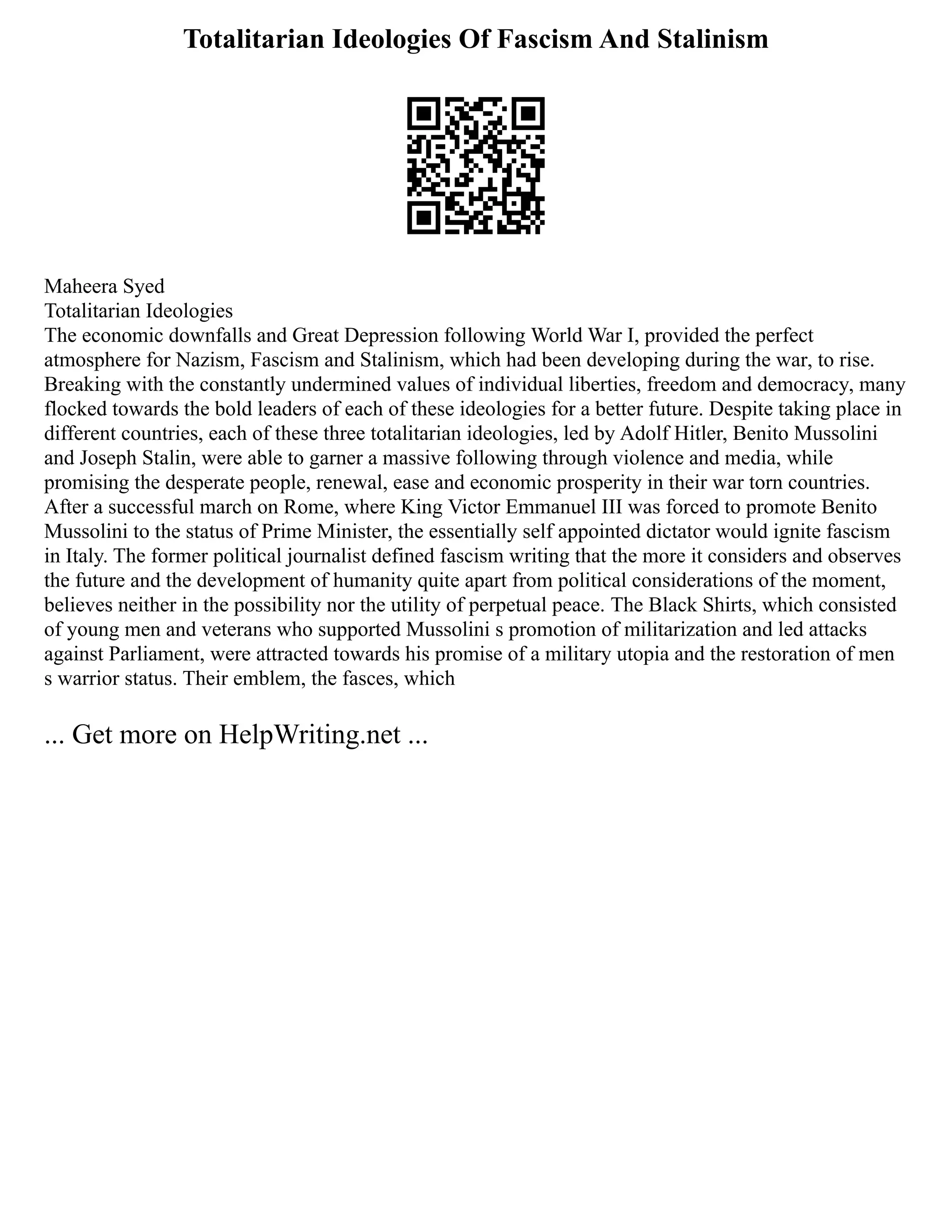 Totalitarian Ideologies Of Fascism And Stalinism
Maheera Syed
Totalitarian Ideologies
The economic downfalls and Great Depression following World War I, provided the perfect
atmosphere for Nazism, Fascism and Stalinism, which had been developing during the war, to rise.
Breaking with the constantly undermined values of individual liberties, freedom and democracy, many
flocked towards the bold leaders of each of these ideologies for a better future. Despite taking place in
different countries, each of these three totalitarian ideologies, led by Adolf Hitler, Benito Mussolini
and Joseph Stalin, were able to garner a massive following through violence and media, while
promising the desperate people, renewal, ease and economic prosperity in their war torn countries.
After a successful march on Rome, where King Victor Emmanuel III was forced to promote Benito
Mussolini to the status of Prime Minister, the essentially self appointed dictator would ignite fascism
in Italy. The former political journalist defined fascism writing that the more it considers and observes
the future and the development of humanity quite apart from political considerations of the moment,
believes neither in the possibility nor the utility of perpetual peace. The Black Shirts, which consisted
of young men and veterans who supported Mussolini s promotion of militarization and led attacks
against Parliament, were attracted towards his promise of a military utopia and the restoration of men
s warrior status. Their emblem, the fasces, which
... Get more on HelpWriting.net ...
 