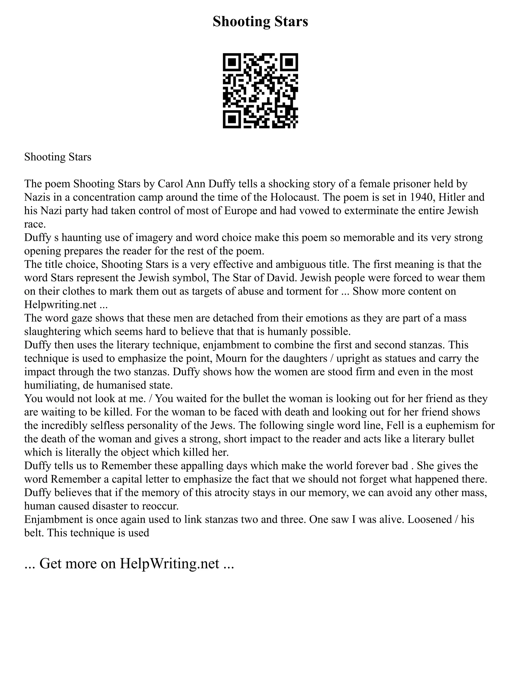 Shooting Stars
Shooting Stars
The poem Shooting Stars by Carol Ann Duffy tells a shocking story of a female prisoner held by
Nazis in a concentration camp around the time of the Holocaust. The poem is set in 1940, Hitler and
his Nazi party had taken control of most of Europe and had vowed to exterminate the entire Jewish
race.
Duffy s haunting use of imagery and word choice make this poem so memorable and its very strong
opening prepares the reader for the rest of the poem.
The title choice, Shooting Stars is a very effective and ambiguous title. The first meaning is that the
word Stars represent the Jewish symbol, The Star of David. Jewish people were forced to wear them
on their clothes to mark them out as targets of abuse and torment for ... Show more content on
Helpwriting.net ...
The word gaze shows that these men are detached from their emotions as they are part of a mass
slaughtering which seems hard to believe that that is humanly possible.
Duffy then uses the literary technique, enjambment to combine the first and second stanzas. This
technique is used to emphasize the point, Mourn for the daughters / upright as statues and carry the
impact through the two stanzas. Duffy shows how the women are stood firm and even in the most
humiliating, de humanised state.
You would not look at me. / You waited for the bullet the woman is looking out for her friend as they
are waiting to be killed. For the woman to be faced with death and looking out for her friend shows
the incredibly selfless personality of the Jews. The following single word line, Fell is a euphemism for
the death of the woman and gives a strong, short impact to the reader and acts like a literary bullet
which is literally the object which killed her.
Duffy tells us to Remember these appalling days which make the world forever bad . She gives the
word Remember a capital letter to emphasize the fact that we should not forget what happened there.
Duffy believes that if the memory of this atrocity stays in our memory, we can avoid any other mass,
human caused disaster to reoccur.
Enjambment is once again used to link stanzas two and three. One saw I was alive. Loosened / his
belt. This technique is used
... Get more on HelpWriting.net ...
 