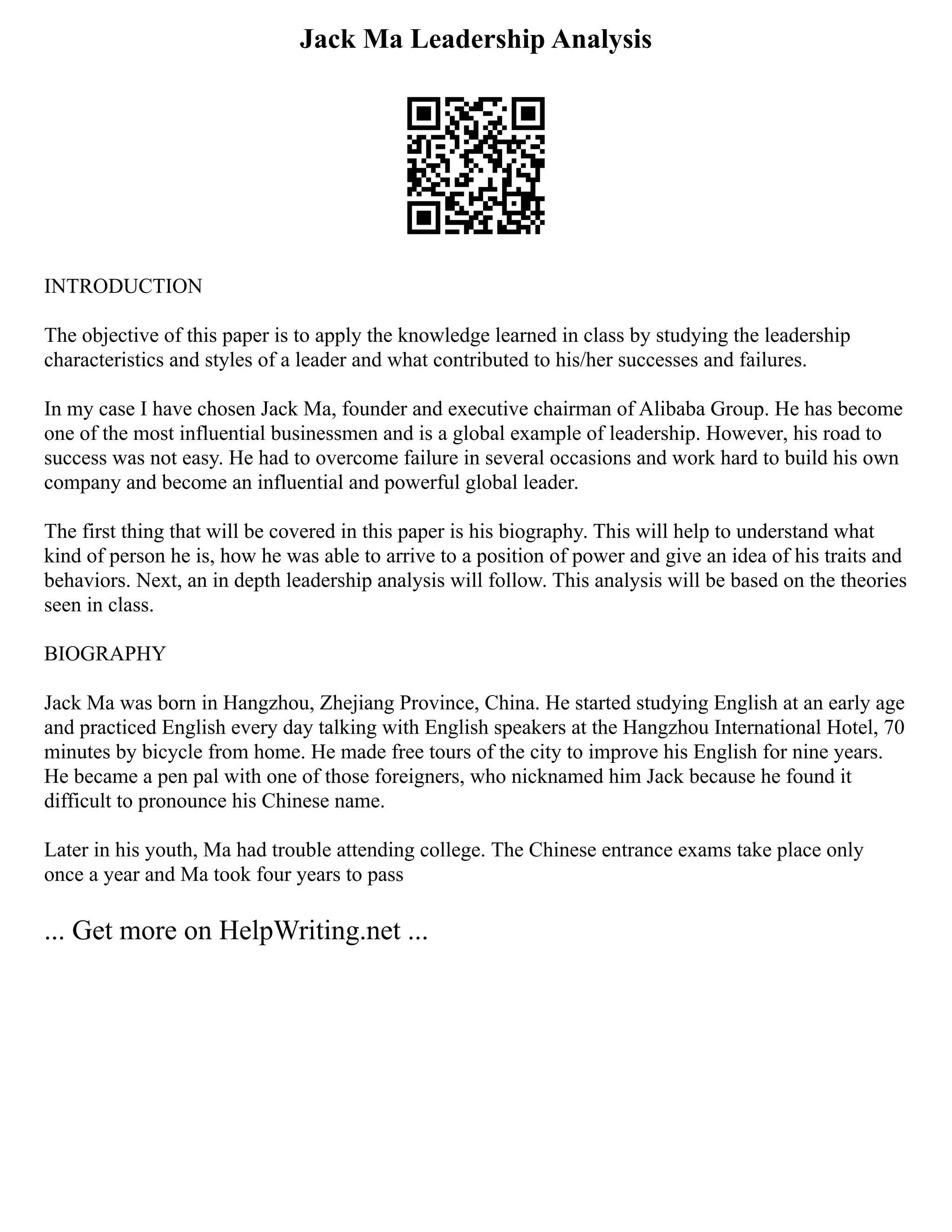 Jack Ma Leadership Analysis
INTRODUCTION
The objective of this paper is to apply the knowledge learned in class by studying the leadership
characteristics and styles of a leader and what contributed to his/her successes and failures.
In my case I have chosen Jack Ma, founder and executive chairman of Alibaba Group. He has become
one of the most influential businessmen and is a global example of leadership. However, his road to
success was not easy. He had to overcome failure in several occasions and work hard to build his own
company and become an influential and powerful global leader.
The first thing that will be covered in this paper is his biography. This will help to understand what
kind of person he is, how he was able to arrive to a position of power and give an idea of his traits and
behaviors. Next, an in depth leadership analysis will follow. This analysis will be based on the theories
seen in class.
BIOGRAPHY
Jack Ma was born in Hangzhou, Zhejiang Province, China. He started studying English at an early age
and practiced English every day talking with English speakers at the Hangzhou International Hotel, 70
minutes by bicycle from home. He made free tours of the city to improve his English for nine years.
He became a pen pal with one of those foreigners, who nicknamed him Jack because he found it
difficult to pronounce his Chinese name.
Later in his youth, Ma had trouble attending college. The Chinese entrance exams take place only
once a year and Ma took four years to pass
... Get more on HelpWriting.net ...
 