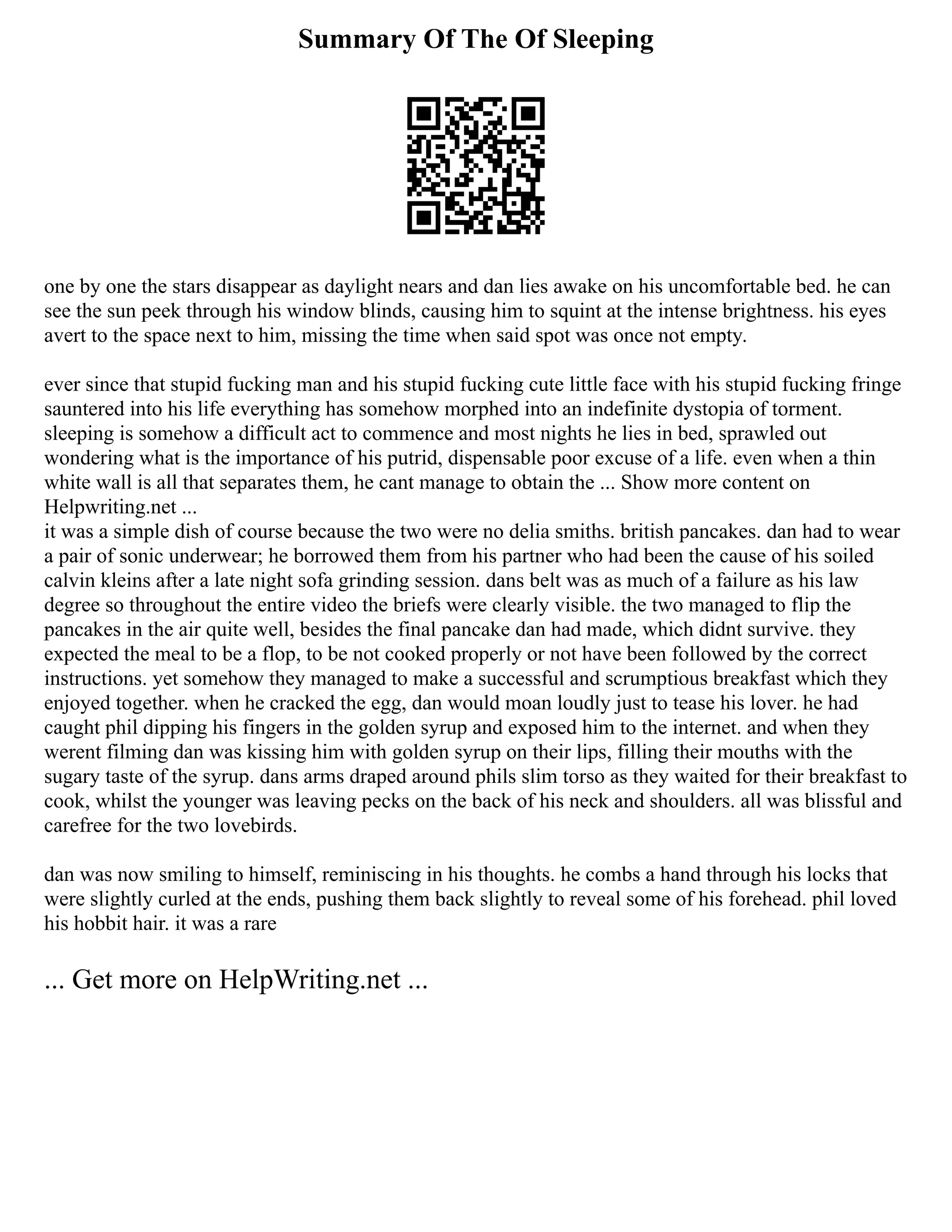 Summary Of The Of Sleeping
one by one the stars disappear as daylight nears and dan lies awake on his uncomfortable bed. he can
see the sun peek through his window blinds, causing him to squint at the intense brightness. his eyes
avert to the space next to him, missing the time when said spot was once not empty.
ever since that stupid fucking man and his stupid fucking cute little face with his stupid fucking fringe
sauntered into his life everything has somehow morphed into an indefinite dystopia of torment.
sleeping is somehow a difficult act to commence and most nights he lies in bed, sprawled out
wondering what is the importance of his putrid, dispensable poor excuse of a life. even when a thin
white wall is all that separates them, he cant manage to obtain the ... Show more content on
Helpwriting.net ...
it was a simple dish of course because the two were no delia smiths. british pancakes. dan had to wear
a pair of sonic underwear; he borrowed them from his partner who had been the cause of his soiled
calvin kleins after a late night sofa grinding session. dans belt was as much of a failure as his law
degree so throughout the entire video the briefs were clearly visible. the two managed to flip the
pancakes in the air quite well, besides the final pancake dan had made, which didnt survive. they
expected the meal to be a flop, to be not cooked properly or not have been followed by the correct
instructions. yet somehow they managed to make a successful and scrumptious breakfast which they
enjoyed together. when he cracked the egg, dan would moan loudly just to tease his lover. he had
caught phil dipping his fingers in the golden syrup and exposed him to the internet. and when they
werent filming dan was kissing him with golden syrup on their lips, filling their mouths with the
sugary taste of the syrup. dans arms draped around phils slim torso as they waited for their breakfast to
cook, whilst the younger was leaving pecks on the back of his neck and shoulders. all was blissful and
carefree for the two lovebirds.
dan was now smiling to himself, reminiscing in his thoughts. he combs a hand through his locks that
were slightly curled at the ends, pushing them back slightly to reveal some of his forehead. phil loved
his hobbit hair. it was a rare
... Get more on HelpWriting.net ...
 
