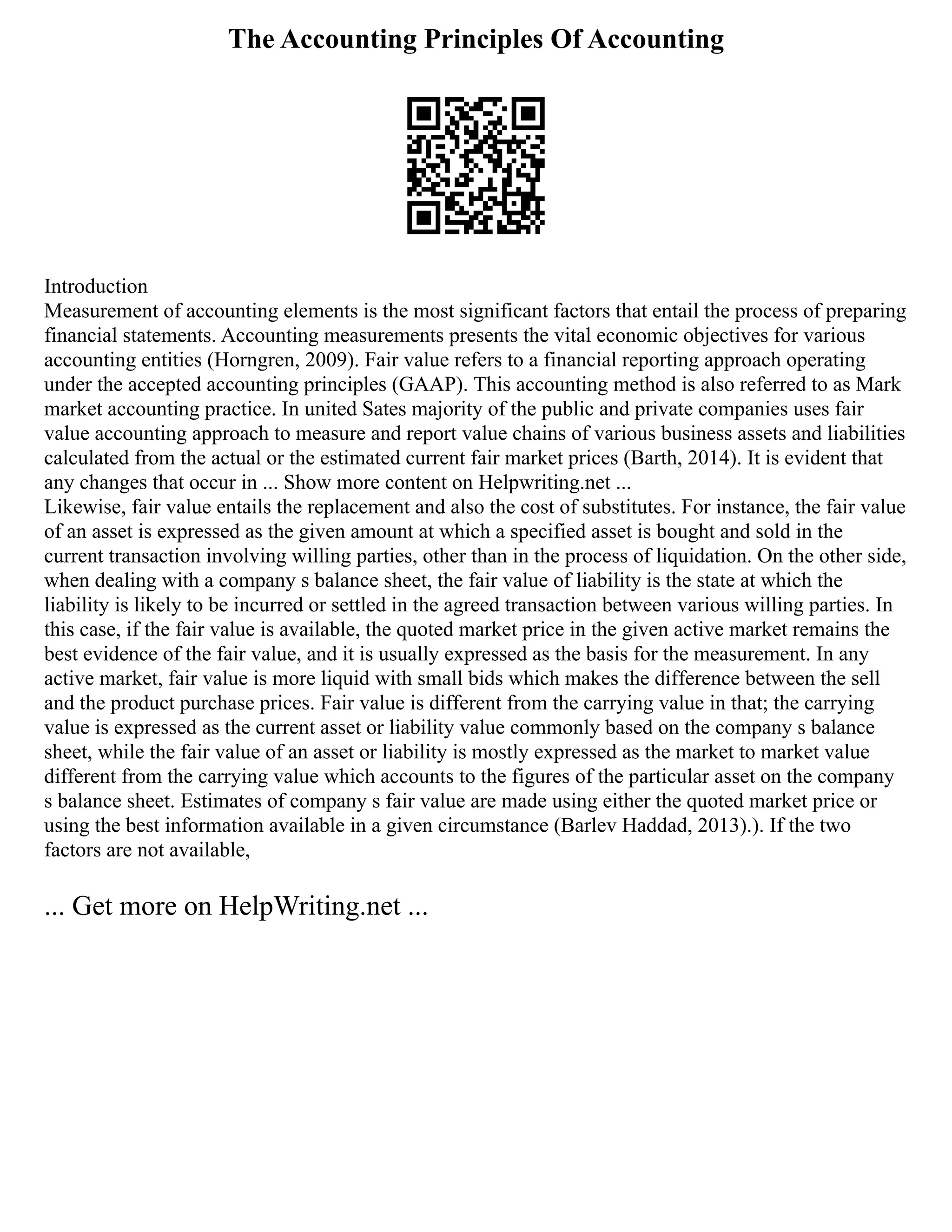 The Accounting Principles Of Accounting
Introduction
Measurement of accounting elements is the most significant factors that entail the process of preparing
financial statements. Accounting measurements presents the vital economic objectives for various
accounting entities (Horngren, 2009). Fair value refers to a financial reporting approach operating
under the accepted accounting principles (GAAP). This accounting method is also referred to as Mark
market accounting practice. In united Sates majority of the public and private companies uses fair
value accounting approach to measure and report value chains of various business assets and liabilities
calculated from the actual or the estimated current fair market prices (Barth, 2014). It is evident that
any changes that occur in ... Show more content on Helpwriting.net ...
Likewise, fair value entails the replacement and also the cost of substitutes. For instance, the fair value
of an asset is expressed as the given amount at which a specified asset is bought and sold in the
current transaction involving willing parties, other than in the process of liquidation. On the other side,
when dealing with a company s balance sheet, the fair value of liability is the state at which the
liability is likely to be incurred or settled in the agreed transaction between various willing parties. In
this case, if the fair value is available, the quoted market price in the given active market remains the
best evidence of the fair value, and it is usually expressed as the basis for the measurement. In any
active market, fair value is more liquid with small bids which makes the difference between the sell
and the product purchase prices. Fair value is different from the carrying value in that; the carrying
value is expressed as the current asset or liability value commonly based on the company s balance
sheet, while the fair value of an asset or liability is mostly expressed as the market to market value
different from the carrying value which accounts to the figures of the particular asset on the company
s balance sheet. Estimates of company s fair value are made using either the quoted market price or
using the best information available in a given circumstance (Barlev Haddad, 2013).). If the two
factors are not available,
... Get more on HelpWriting.net ...
 