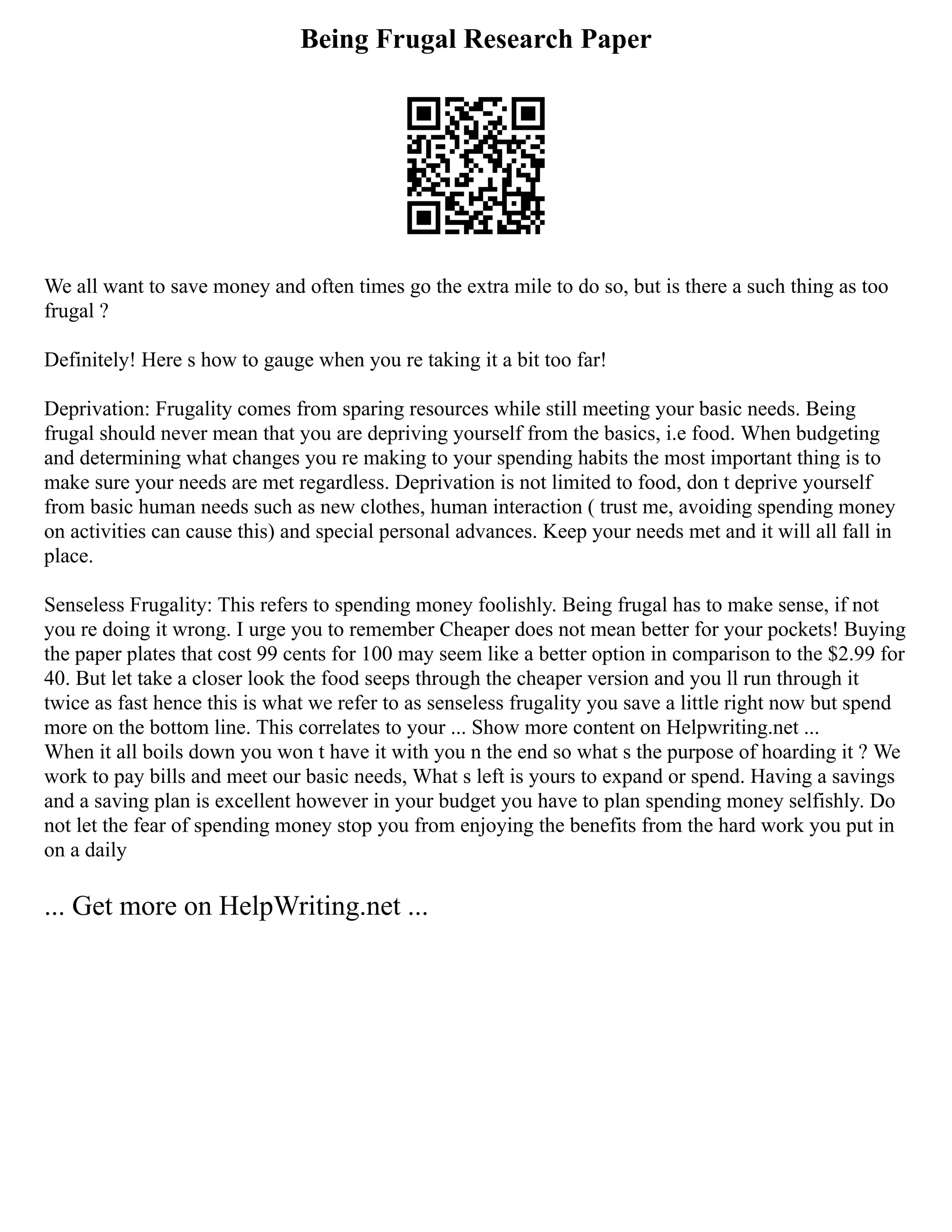Being Frugal Research Paper
We all want to save money and often times go the extra mile to do so, but is there a such thing as too
frugal ?
Definitely! Here s how to gauge when you re taking it a bit too far!
Deprivation: Frugality comes from sparing resources while still meeting your basic needs. Being
frugal should never mean that you are depriving yourself from the basics, i.e food. When budgeting
and determining what changes you re making to your spending habits the most important thing is to
make sure your needs are met regardless. Deprivation is not limited to food, don t deprive yourself
from basic human needs such as new clothes, human interaction ( trust me, avoiding spending money
on activities can cause this) and special personal advances. Keep your needs met and it will all fall in
place.
Senseless Frugality: This refers to spending money foolishly. Being frugal has to make sense, if not
you re doing it wrong. I urge you to remember Cheaper does not mean better for your pockets! Buying
the paper plates that cost 99 cents for 100 may seem like a better option in comparison to the $2.99 for
40. But let take a closer look the food seeps through the cheaper version and you ll run through it
twice as fast hence this is what we refer to as senseless frugality you save a little right now but spend
more on the bottom line. This correlates to your ... Show more content on Helpwriting.net ...
When it all boils down you won t have it with you n the end so what s the purpose of hoarding it ? We
work to pay bills and meet our basic needs, What s left is yours to expand or spend. Having a savings
and a saving plan is excellent however in your budget you have to plan spending money selfishly. Do
not let the fear of spending money stop you from enjoying the benefits from the hard work you put in
on a daily
... Get more on HelpWriting.net ...
 